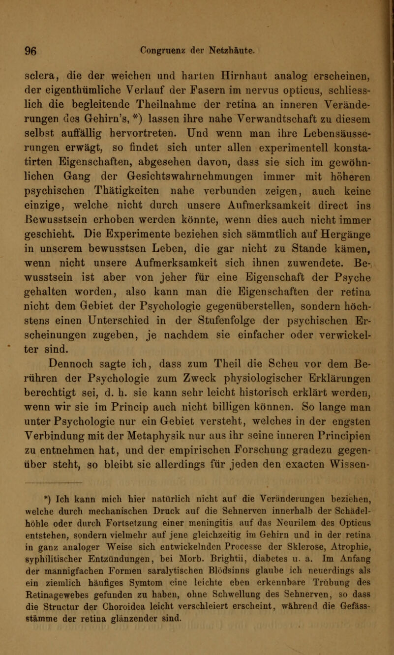 sclera, die der weichen und harten Hirnhaut analog erscheinen, der eigenthümliche Verlauf der Fasern im nervus opticus, schliess- lich die begleitende Theilnahnie der retina an inneren Verände- rungen des Gehirn's, *) lassen ihre nahe Verwandtschaft zu diesem selbst auffällig hervortreten. Und wenn man ihre Lebensäusse- rungen erwägt, so findet sich unter allen experimentell konsta- tirten Eigenschaften, abgesehen davon, dass sie sich im gewöhn- lichen Gang der Gesichtswahrnehmungen immer mit höheren psychischen Thätigkeiten nahe verbunden zeigen, auch keine einzige, welche nicht durch unsere Aufmerksamkeit direct ins ßewusstsein erhoben werden könnte, wenn dies auch nicht immer geschieht. Die Experimente beziehen sich sämmtlich auf Hergänge in unserem bewusstsen Leben, die gar nicht zu Stande kämen, wenn nicht unsere Aufmerksamkeit sich ihnen zuwendete, ße- wusstsein ist aber von jeher für eine Eigenschaft der Psyche gehalten worden, also kann man die Eigenschaften der retina nicht dem Gebiet der Psychologie gegenüberstellen, sondern höch- stens einen Unterschied in der Stufenfolge der psychischen Er- scheinungen zugeben, je nachdem sie einfacher oder verwickel- ter sind. Dennoch sagte ich, dass zum Theil die Scheu vor dem Be- rühren der Psychologie zum Zweck physiologischer Erklärungen berechtigt sei, d. h. sie kann sehr leicht historisch erklärt werden, wenn wir sie im Princip auch nicht billigen können. So lange man unter Psychologie nur ein Gebiet versteht, welches in der engsten Verbindung mit der Metaphysik nur aus ihr seine inneren Principien zu entnehmen hat, und der empirischen Forschung gradezu gegen- über steht, so bleibt sie allerdings für jeden den exacten Wissen- *) Ich kann mich hier natürlich nicht auf die Veränderungen beziehen, welche durch mechanischen Druck auf die Sehnerven innerhalb der Schädel- höhle oder durch Fortsetzung einer meningitis auf das Neurilem des Opticus entstehen, sondern vielmehr auf jene gleichzeitig im Gehirn und in der retina in ganz analoger Weise sich entwickelnden Processe der Sklerose, Atrophie, syphilitischer Entzündungen, bei Morb. Brightii, diabetes u. a. Im Anfang der mannigfachen Formen saralytischen Blödsinns glaube ich neuerdings als ein ziemlich häufiges Symtom eine leichte eben erkennbare Trübung des Retinagewebes gefunden zu haben, ohne Schwellung des Sehnerven, so dass die Structur der Choroidea leicht verschleiert erscheint, während die Gefäss- stämme der retina glänzender sind.