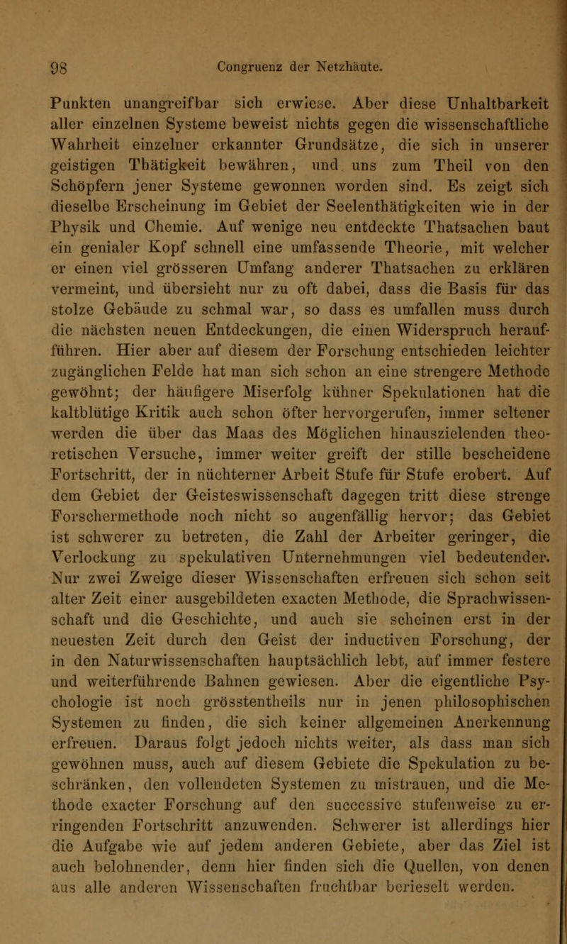 Punkten unangreifbar sich erwiese. Aber diese Unnahbarkeit aller einzelnen Systeme beweist nichts gegen die wissenschaftliche Wahrheit einzelner erkannter Grundsätze, die sich in unserer geistigen Thätigkeit bewähren, und uns zum Theil von den Schöpfern jener Systeme gewonnen worden sind. Es zeigt sich dieselbe Erscheinung im Gebiet der Seelenthätigkeiten wie in der Physik und Chemie. Auf wenige neu entdeckte Thatsachen baut ein genialer Kopf schnell eine umfassende Theorie, mit welcher er einen viel grösseren Umfang anderer Thatsachen zu erklären vermeint, und übersieht nur zu oft dabei, dass die Basis für das stolze Gebäude zu schmal war, so dass es umfallen muss durch die nächsten neuen Entdeckungen, die einen Widerspruch herauf- führen. Hier aber auf diesem der Forschung entschieden leichter zugänglichen Felde hat man sich schon an eine strengere Methode gewöhnt; der häufigere Miserfolg kühner Spekulationen hat die kaltblütige Kritik auch schon öfter hervorgerufen, immer seltener werden die über das Maas des Möglichen hinauszielenden theo- retischen Versuche, immer weiter greift der stille bescheidene Fortschritt, der in nüchterner Arbeit Stufe für Stufe erobert. Auf dem Gebiet der Geisteswissenschaft dagegen tritt diese strenge Forschermethode noch nicht so augenfällig hervor; das Gebiet ist schwerer zu betreten, die Zahl der Arbeiter geringer, die Verlockung zu spekulativen Unternehmungen viel bedeutender. Nur zwei Zweige dieser Wissenschaften erfreuen sich schon seit alter Zeit einer ausgebildeten exacten Methode, die Sprachwissen- schaft und die Geschichte, und auch sie scheinen erst in der neuesten Zeit durch den Geist der inductivcn Forschung, der in den Naturwissenschaften hauptsächlich lebt, auf immer festere und weiterführende Bahnen gewiesen. Aber die eigentliche Psy- chologie ist noch grösstenteils nur in jenen philosophischen Systemen zu linden, die sich keiner allgemeinen Anerkennung erfreuen. Daraus folgt jedoch nichts weiter, als dass man sich gewöhnen muss, auch auf diesem Gebiete die Spekulation zu be- schränken, den vollendeten Systemen zu mistrauen, und die Me- thode exacter Forschung auf den successive stufenweise zu er- ringenden Fortschritt anzuwenden. Schwerer ist allerdings hier die Aufgabe wie auf jedem anderen Gebiete, aber das Ziel ist auch belohnender, denn hier finden sich die Quellen, von denen aus alle anderen Wissenschaften fruchtbar berieselt werden.