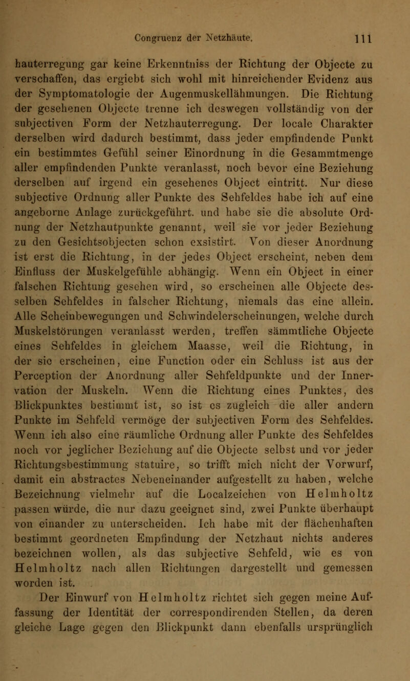 hauterregung gar keine Erkenntniss der Richtung der Objecte zu verschaffen, das ergiebt sich wohl mit hinreichender Evidenz aus der Symptomatologie der Augenmuskellähmungen. Die Richtung der gesehenen Objecte trenne ich deswegen vollständig von der subjectiven Form der Netzhauterregung. Der locale Charakter derselben wird dadurch bestimmt, dass jeder empfindende Punkt ein bestimmtes Gefühl seiner Einordnung in die Gesammtmenge aller empfindenden Punkte veranlasst, noch bevor eine Beziehung derselben auf irgend ein gesehenes Object eintritt. Nur diese subjective Ordnung aller Punkte des Sehfeldes habe ich auf eine angeborne Anlage zurückgeführt, und habe sie die absolute Ord- nung der Netzhautpunkte genannt, weil sie vor jeder Beziehung zu den Gesichtsobjecten schon exsistirt. Von dieser Anordnung ist erst die Richtung, in der jedes Object erscheint, neben dem Einfluss der Muskelgefühle abhängig. Wenn ein Object in einer falschen Richtung gesehen wird, so erscheinen alle Objecte des- selben Sehfeldes in falscher Richtung, niemals das eine allein. Alle Scheinbewegungen und Schwindelerscheinungen, welche durch Muskelstörungen veranlasst werden, treffen sämmtliche Objecte eines Sehfeldes in gleichem Maasse, weil die Richtung, in der sie erscheinen, eine Function oder ein Schluss ist aus der Perception der Anordnung aller Sehfeldpunkte und der Inner- vation der Muskeln. Wenn die Richtung eines Punktes, des Blickpunktes bestimmt ist, so ist es zugleich die aller andern Punkte im Sehfeld vermöge der subjectiven Form des Sehfeldes. Wenn ich also eine räumliche Ordnung aller Punkte des Sehfeldes noch vor jeglicher Beziehung auf die Objecte selbst und vor jeder Richtungsbestimmung statuire, so trifft mich nicht der Vorwurf, damit ein abstractes Nebeneinander aufgestellt zu haben, welche Bezeichnung vielmehr auf die Localzeichen von Helmholtz passen würde, die nur dazu geeignet sind, zwei Punkte überhaupt von einander zu unterscheiden. Ich habe mit der flächenhaften bestimmt geordneten Empfindung der Netzhaut nichts anderes bezeichnen wollen, als das subjective Sehfeld, wie es von Helmholtz nacli allen Richtungen dargestellt und gemessen worden ist. Der Einwurf von Helmholtz richtet sich gegen meine Auf- fassung der Identität der correspondirenden Stellen, da deren gleiche Lage gegen den Blickpunkt dann ebenfalls ursprünglich