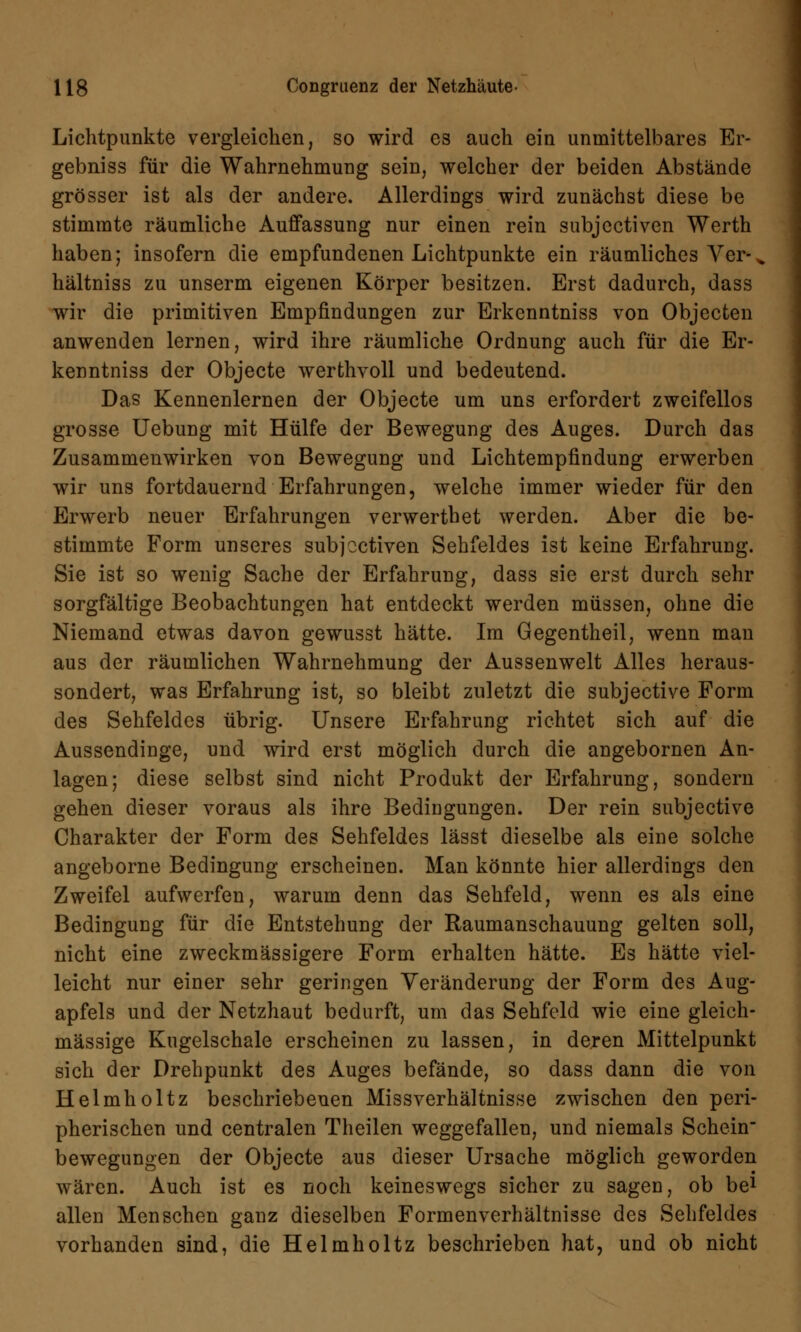 Lichtpunkte vergleichen, so wird es auch ein unmittelbares Er- gebniss für die Wahrnehmung sein, welcher der beiden Abstände grösser ist als der andere. Allerdings wird zunächst diese be stimmte räumliche Auffassung nur einen rein subjcctiven Werth haben; insofern die empfundenen Lichtpunkte ein räumliches Vcr- „ hältniss zu unserm eigenen Körper besitzen. Erst dadurch, dass wir die primitiven Empfindungen zur Erkenntniss von Objecfcen anwenden lernen, wird ihre räumliche Ordnung auch für die Er- kenntniss der Objecte werthvoll und bedeutend. Das Kennenlernen der Objecte um uns erfordert zweifellos grosse Uebung mit Hülfe der Bewegung des Auges. Durch das Zusammenwirken von Bewegung und Lichtempfindung erwerben wir uns fortdauernd Erfahrungen, welche immer wieder für den Erwerb neuer Erfahrungen verwerthet werden. Aber die be- stimmte Form unseres subjcctiven Sehfeldes ist keine Erfahrung. Sie ist so wenig Sache der Erfahrung, dass sie erst durch sehr sorgfältige Beobachtungen hat entdeckt werden müssen, ohne die Niemand etwas davon gewusst hätte. Im Gegentheil, wenn man aus der räumlichen Wahrnehmung der Aussenwelt Alles heraus- sondert, was Erfahrung ist, so bleibt zuletzt die subjective Form des Sehfeldes übrig. Unsere Erfahrung richtet sich auf die Aussendinge, und wird erst möglich durch die angebornen An- lagen; diese selbst sind nicht Produkt der Erfahrung, sondern gehen dieser voraus als ihre Bedingungen. Der rein subjective Charakter der Form des Sehfeldes lässt dieselbe als eine solche angeborne Bedingung erscheinen. Man könnte hier allerdings den Zweifel aufwerfen, warum denn das Sehfeld, wenn es als eine Bedingung für die Entstehung der Raumanschauung gelten soll, nicht eine zweckmässigere Form erhalten hätte. Es hätte viel- leicht nur einer sehr geringen Veränderung der Form des Aug- apfels und der Netzhaut bedurft, um das Sehfeld wie eine gleich- massige Kugelschale erscheinen zu lassen, in deren Mittelpunkt sich der Drehpunkt des Auges befände, so dass dann die von Helmholtz beschriebenen Missverhältnisse zwischen den peri- pherischen und centralen Theilen weggefallen, und niemals Schein bewegungen der Objecte aus dieser Ursache möglich geworden wären. Auch ist es noch keineswegs sicher zu sagen, ob be1 allen Menschen ganz dieselben Formenverhältnisse des Sehfeldes vorhanden sind, die Helmholtz beschrieben hat, und ob nicht