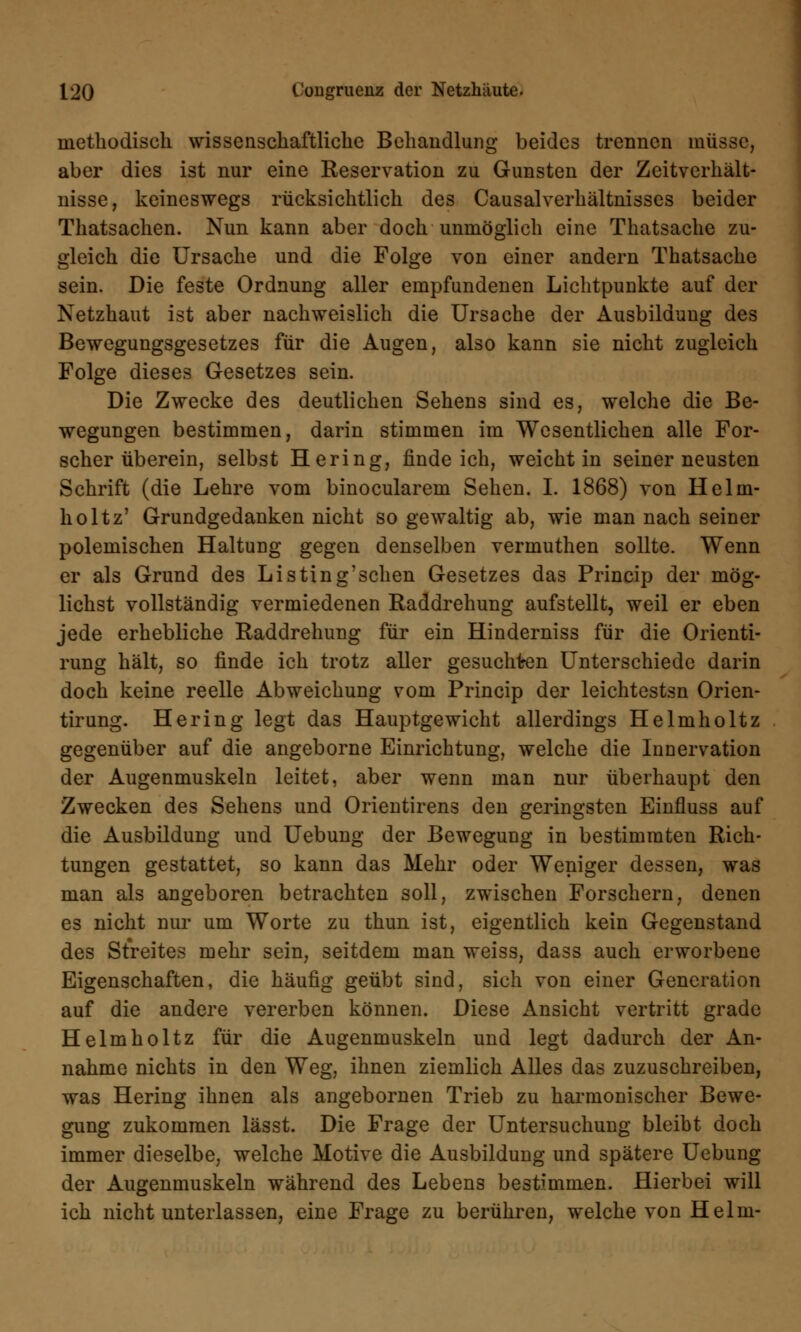 methodisch wissenschaftliche Behandlung beides trennen müsse, aber dies ist nur eine Reservation zu Gunsten der Zeitverhält- nisse, keineswegs rücksichtlich des Causalverhältnisses beider Thatsachen. Nun kann aber doch unmöglich eine Thatsache zu- gleich die Ursache und die Folge von einer andern Thatsache sein. Die feste Ordnung aller empfundenen Lichtpunkte auf der Netzhaut ist aber nachweislich die Ursache der Ausbildung des Bewegungsgesetzes für die Augen, also kann sie nicht zugleich Folge dieses Gesetzes sein. Die Zwecke des deutlichen Sehens sind es, welche die Be- wegungen bestimmen, darin stimmen im Wesentlichen alle For- scher überein, selbst Hering, finde ich, weicht in seiner neusten Schrift (die Lehre vom binocularem Sehen. I. 1868) von Helm- holtz' Grundgedanken nicht so gewaltig ab, wie man nach seiner polemischen Haltung gegen denselben vermuthen sollte. Wenn er als Grund des Listing'sehen Gesetzes das Princip der mög- lichst vollständig vermiedenen Raddrehung aufstellt, weil er eben jede erhebliche Raddrehung für ein Hinderniss für die Orienti- rung hält, so finde ich trotz aller gesuchten Unterschiede darin doch keine reelle Abweichung vom Princip der leichtestsn Orien- tirung. Hering legt das Hauptgewicht allerdings Helmholtz gegenüber auf die angeborne Einrichtung, welche die Innervation der Augenmuskeln leitet, aber wenn man nur überhaupt den Zwecken des Sehens und Orientirens den geringsten Einfluss auf die Ausbildung und Uebung der Bewegung in bestimmten Rich- tungen gestattet, so kann das Mehr oder Weniger dessen, was man als angeboren betrachten soll, zwischen Forschern, denen es nicht nur um Worte zu thun ist, eigentlich kein Gegenstand des Streites mehr sein, seitdem man weiss, dass auch erworbene Eigenschaften, die häufig geübt sind, sich von einer Generation auf die andere vererben können. Diese Ansicht vertritt grade Helmholtz für die Augenmuskeln und legt dadurch der An- nahme nichts in den Weg, ihnen ziemlich Alles das zuzuschreiben, was Hering ihnen als angebornen Trieb zu harmonischer Bewe- gung zukommen lässt. Die Frage der Untersuchung bleibt doch immer dieselbe, welche Motive die Ausbildung und spätere Uebung der Augenmuskeln während des Lebens bestimmen. Hierbei will ich nicht unterlassen, eine Frage zu berühren, welche von Helm-