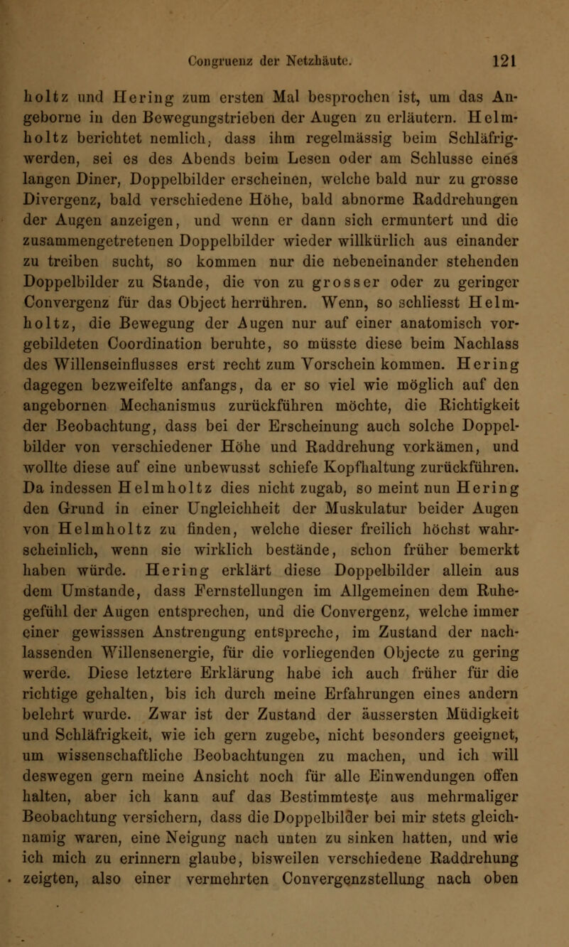 holtz und Hering zum ersten Mal besprochen ist, um das An- geborne in den Bewegungstrieben der Augen zu erläutern. Helm- holtz berichtet nemlich, dass ihm regelmässig beim Schläfrig- werden, sei es des Abends beim Lesen oder am Schlüsse eines langen Diner, Doppelbilder erscheinen, welche bald nur zu grosse Divergenz, bald verschiedene Höhe, bald abnorme Raddrehungen der Augen anzeigen, und wenn er dann sich ermuntert und die zusammengetretenen Doppelbilder wieder willkürlich aus einander zu treiben sucht, so kommen nur die nebeneinander stehenden Doppelbilder zu Stande, die von zu grosser oder zu geringer Convergenz für das Object herrühren. Wenn, so schliesst Helm- hol tz, die Bewegung der Augen nur auf einer anatomisch vor- gebildeten Coordination beruhte, so müsste diese beim Nachlass des Willenseinflusses erst recht zum Vorschein kommen. Hering dagegen bezweifelte anfangs, da er so viel wie möglich auf den angebornen Mechanismus zurückführen möchte, die Richtigkeit der Beobachtung, dass bei der Erscheinung auch solche Doppel- bilder von verschiedener Höhe und Raddrehung vorkämen, und wollte diese auf eine unbewusst schiefe Kopfhaltung zurückführen. Da indessen Helmholtz dies nicht zugab, so meint nun Hering den Grund in einer Ungleichheit der Muskulatur beider Augen von Helmholtz zu finden, welche dieser freilich höchst wahr- scheinlich, wenn sie wirklich bestände, schon früher bemerkt haben würde. Hering erklärt diese Doppelbilder allein aus dem Umstände, dass Fernstellungen im Allgemeinen dem Ruhe- gefühl der Augen entsprechen, und die Convergenz, welche immer einer gewisssen Anstrengung entspreche, im Zustand der nach- lassenden Willensenergie, für die vorliegenden Objecte zu gering werde. Diese letztere Erklärung habe ich auch früher für die richtige gehalten, bis ich durch meine Erfahrungen eines andern belehrt wurde. Zwar ist der Zustand der äussersten Müdigkeit und Schläfrigkeit, wie ich gern zugebe, nicht besonders geeignet, um wissenschaftliche Beobachtungen zu machen, und ich will deswegen gern meine Ansicht noch für alle Einwendungen offen halten, aber ich kann auf das Bestimmteste aus mehrmaliger Beobachtung versichern, dass die Doppclbilder bei mir stets gleich- namig waren, eine Neigung nach unten zu sinken hatten, und wie ich mich zu erinnern glaube, bisweilen verschiedene Raddrehung zeigten, also einer vermehrten Convergenz Stellung nach oben