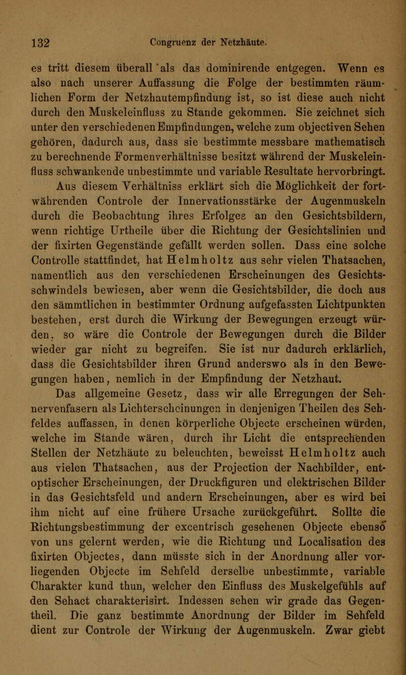 es tritt diesem überall als das dominirende entgegen. Wenn es also nach unserer Auffassung die Folge der bestimmten räum- lichen Form der Netzhautempfindung ist, so ist diese auch nicht durch den Muskeleinfluss zu Stande gekommen. Sie zeichnet sich unter den verschiedenen Empfindungen, welche zum objectiven Sehen gehören, dadurch aus, dass sie bestimmte messbare mathematisch zu berechnende Formenverhältnisse besitzt während der Muskelein- fluss schwankende unbestimmte und variable Resultate hervorbringt. Aus diesem Verhältniss erklärt sich die Möglichkeit der fort- währenden Controle der lnnervationsstärke der Augenmuskeln durch die Beobachtung ihres Erfolges an den Gesichtsbildern, wenn richtige Urtheile über die Richtung der Gesichtslinien und der fixirten Gegenstände gefällt werden sollen. Dass eine solche Controlle stattfindet, hat Helmholtz aus sehr vielen Thatsachen, namentlich aus den verschiedenen Erscheinungen des Gesichts- schwindels bewiesen, aber wenn die Gesichtsbilder, die doch aus den sämmtlichen in bestimmter Ordnung aufgefassten Lichtpunkten bestehen, erst durch die Wirkung der Bewegungen erzeugt wür- den, so wäre die Controle der Bewegungen durch die Bilder wieder gar nicht zu begreifen. Sie ist nur dadurch erklärlich, dass die Gesichtsbilder ihren Grund anderswo als in den Bewe- gungen haben, nemlich in der Empfindung der Netzhaut. Das allgemeine Gesetz, dass wir alle Erregungen der Seh- nervenfasern als Lichterscheinungen in denjenigen Theilen des Seh- feldes auffassen, in denen körperliche Objecte erscheinen würden, welche im Stande wären, durch ihr Licht die entsprechenden Stellen der Netzhäute zu beleuchten, beweisst Helmholtz auch aus vielen Thatsachen, aus der Projection der Nachbilder, ent- optischer Erscheinungen, der Druckfiguren und elektrischen Bilder in das Gesichtsfeld und andern Erscheinungen, aber es wird bei ihm nicht auf eine frühere Ursache zurückgeführt. Sollte die Richtungsbestimmung der excentrisch gesehenen Objecte ebenso von uns gelernt werden, wie die Richtung und Localisation des fixirten Objectes, dann müsste sich in der Anordnung aller vor- liegenden Objecte im Sehfeld derselbe unbestimmte, variable Charakter kund thun, welcher den Einfluss des Muskelgefühls auf den Sehact charakterisirt. Indessen sehen wir grade das Gegen- theil. Die ganz bestimmte Anordnung der Bilder im Sehfeld dient zur Controle der Wirkung der Augenmuskeln. Zwar giebt