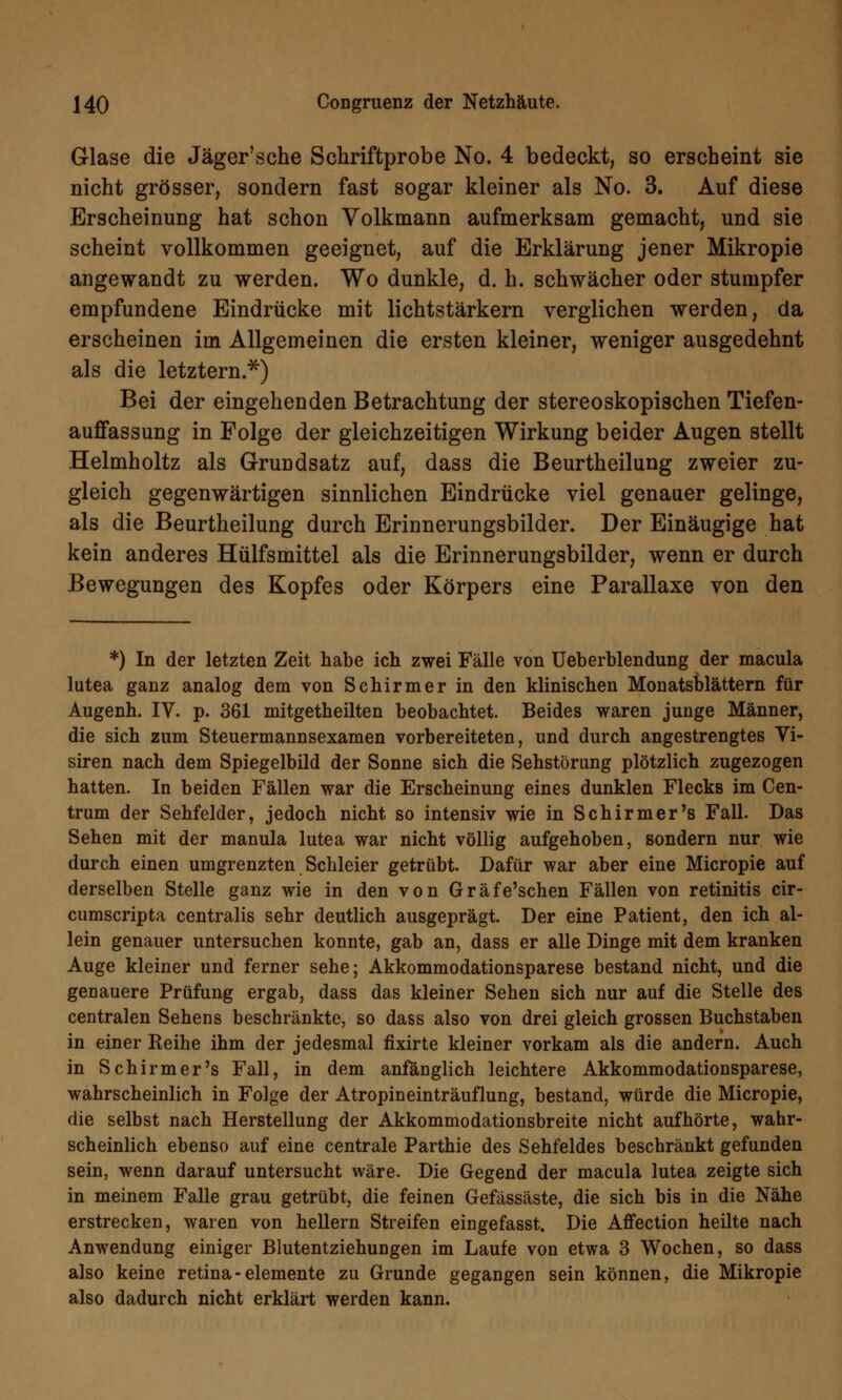 Glase die Jäger'sche Schriftprobe No. 4 bedeckt, so erscheint sie nicht grösser, sondern fast sogar kleiner als No. 3. Auf diese Erscheinung hat schon Volkmann aufmerksam gemacht, und sie scheint vollkommen geeignet, auf die Erklärung jener Mikropie angewandt zu werden. Wo dunkle, d. h. schwächer oder stumpfer empfundene Eindrücke mit lichtstärkern verglichen werden, da erscheinen im Allgemeinen die ersten kleiner, weniger ausgedehnt als die letztem.'55*) Bei der eingehenden Betrachtung der stereoskopischen Tiefen- auffassung in Folge der gleichzeitigen Wirkung beider Augen stellt Helmholtz als Grundsatz auf, dass die Beurtheilung zweier zu- gleich gegenwärtigen sinnlichen Eindrücke viel genauer gelinge, als die Beurtheilung durch Erinnerungsbilder. Der Einäugige hat kein anderes Hülfsmittel als die Erinnerungsbilder, wenn er durch Bewegungen des Kopfes oder Körpers eine Parallaxe von den *) In der letzten Zeit habe ich zwei Fälle von Ueberblendung der macula lutea ganz analog dem von Schirmer in den klinischen Monatsblättern für Augenh. IV. p. 361 mitgetheilten beobachtet. Beides waren junge Männer, die sich zum Steuermannsexamen vorbereiteten, und durch angestrengtes Vi- siren nach dem Spiegelbild der Sonne sich die Sehstörung plötzlich zugezogen hatten. In beiden Fällen war die Erscheinung eines dunklen Flecks im Cen- trum der Sehfelder, jedoch nicht so intensiv wie in Schirmer's Fall. Das Sehen mit der manula lutea war nicht völlig aufgehoben, sondern nur wie durch einen umgrenzten Schleier getrübt. Dafür war aber eine Micropie auf derselben Stelle ganz wie in den von Gräfe'schen Fällen von retinitis cir- cumscripta centralis sehr deutlich ausgeprägt. Der eine Patient, den ich al- lein genauer untersuchen konnte, gab an, dass er alle Dinge mit dem kranken Auge kleiner und ferner sehe; Akkommodationsparese bestand nicht, und die genauere Prüfung ergab, dass das kleiner Sehen sich nur auf die Stelle des centralen Sehens beschränkte, so dass also von drei gleich grossen Buchstaben in einer Reihe ihm der jedesmal fixirte kleiner vorkam als die andern. Auch in Schirmer's Fall, in dem anfänglich leichtere Akkommodationsparese, wahrscheinlich in Folge der Atropineinträuflung, bestand, würde die Micropie, die selbst nach Herstellung der Akkommodationsbreite nicht aufhörte, wahr- scheinlich ebenso auf eine centrale Parthie des Sehfeldes beschränkt gefunden sein, wenn darauf untersucht wäre. Die Gegend der macula lutea zeigte sich in meinem Falle grau getrübt, die feinen Gefässäste, die sich bis in die Nähe erstrecken, waren von heilern Streifen eingefasst. Die Affection heilte nach Anwendung einiger Blutentziehungen im Laufe von etwa 3 Wochen, so dass also keine retina-demente zu Grunde gegangen sein können, die Mikropie also dadurch nicht erklärt werden kann.