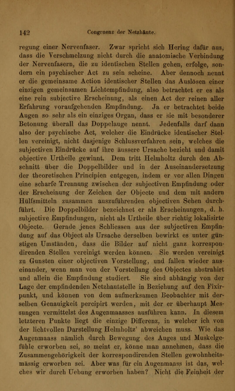 regung einer Nervenfaser. Zwar spricht sich Hering dafür aus, dass die Verschmelzung nicht durch die anatomische Verbindung der Nervenfasern, die zu identischen Stellen gehen, erfolge, son- dern ein psychischer Act zu sein scheine. Aber dennoch nennt er die gemeinsame Action identischer Stellen das Auslösen einer einzigen gemeinsamen Lichtempfindung, also betrachtet er es als eine rein subjective Erscheinung, als einen Act der reinen aller Erfahrung voraufgehenden Empfindung. Ja er betrachtet beide Augen so sehr als ein einziges Organ, dass er sie mit besonderer Betonung überall das Doppelauge nennt. Jedenfalls darf dann also der psychische Act, welcher die Eindrücke identischer Stel- len vereinigt, nicht dasjenige Schlussverfahren sein, welches die subjectiven Eindrücke auf ihre äussere Ursache bezieht und damit objective Urtheile gewinnt. Dem tritt Helmholtz durch den Ab- schnitt über die Doppelbilder und in der Auseinandersetzung der theoretischen Principien entgegen, indem er vor allen Dingen eine scharfe Trennung zwischen der subjectiven Empfindung oder der Erscheinung der Zeichen der Objecte und dem mit andern Hülfsmitteln zusammen auszuführenden objectiven Sehen durch- führt. Die Doppelbilder bezeichnet er als Erscheinungen, d. h. subjective Empfindungen, nicht als Urtheile über richtig lokalisirte Objecte. Gerade jenes Schliessen aus der subjectiven Empfin- dung auf das Object als Ursache derselben bewirkt es unter gün- stigen Umständen, dass die Bilder auf nicht ganz korrespon- direnden Stellen vereinigt werden können. Sie werden vereinigt zu Gunsten einer objectiven Vorstellung, und fallen wieder aus- einander, wenn man von der Vorstellung des Objectes abstrahirt und allein die Empfindung studiert. Sie sind abhängig von der Lage der empfindenden Netzhautstelle in Beziehung auf den Fixir- punkt, und können von dem aufmerksamen Beobachter mit der- selben Genauigkeit percipirt werden, mit der er überhaupt Mes- sungen vermittelst des Augenmaasses ausführen kann. In diesem letzteren Punkte liegt die einzige Differenz, in welcher ich von der lichtvollen Darstellung Helmholtz' abweichen muss. Wie das Augenmaass nämlich durch Bewegung des Auges und Muskelge- fühle erworben sei, so meint er, könne man annehmen, dass die Zusammengehörigkeit der korrespondirenden Stellen gewohnheits- mässig erworben sei. Aber was für ein Augenmaass ist das, wel- ches wir durch Uebung erworben haben? Nicht die Feinheit der