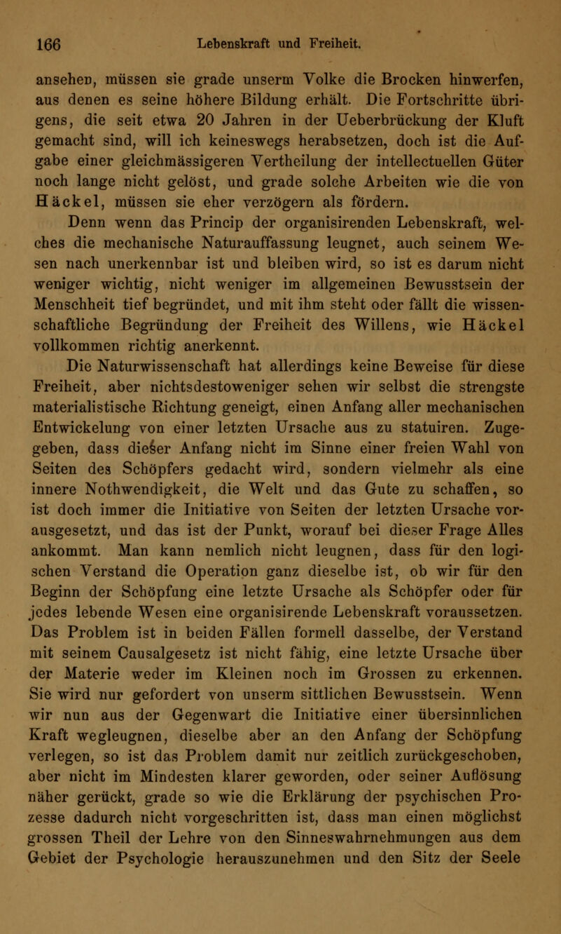 ansehen, müssen sie grade unserm Volke die Brocken hinwerfen, aus denen es seine höhere Bildung erhält. Die Fortschritte übri- gens, die seit etwa 20 Jahren in der Ueberbrückung der Kluft gemacht sind, will ich keineswegs herabsetzen, doch ist die Auf- gabe einer gleichmässigeren Vertheilung der intellectuellen Güter noch lange nicht gelöst, und grade solche Arbeiten wie die von Häckel, müssen sie eher verzögern als fördern. Denn wenn das Princip der organisirenden Lebenskraft, wel- ches die mechanische Naturauffassung leugnet, auch seinem We- sen nach unerkennbar ist und bleiben wird, so ist es darum nicht weniger wichtig, nicht weniger im allgemeinen Bewusstsein der Menschheit tief begründet, und mit ihm steht oder fällt die wissen- schaftliche Begründung der Freiheit des Willens, wie Häckel vollkommen richtig anerkennt. Die Naturwissenschaft hat allerdings keine Beweise für diese Freiheit, aber nichtsdestoweniger sehen wir selbst die strengste materialistische Richtung geneigt, einen Anfang aller mechanischen Entwickelung von einer letzten Ursache aus zu statuiren. Zuge- geben, dass dieser Anfang nicht im Sinne einer freien Wahl von Seiten des Schöpfers gedacht wird, sondern vielmehr als eine innere Notwendigkeit, die Welt und das Gute zu schaffen, so ist doch immer die Initiative von Seiten der letzten Ursache vor- ausgesetzt, und das ist der Punkt, worauf bei dieser Frage Alles ankommt. Man kann nemlich nicht leugnen, dass für den logi- schen Verstand die Operation ganz dieselbe ist, ob wir für den Beginn der Schöpfung eine letzte Ursache als Schöpfer oder für jedes lebende Wesen eine organisirende Lebenskraft voraussetzen. Das Problem ist in beiden Fällen formell dasselbe, der Verstand mit seinem Causalgesetz ist nicht fähig, eine letzte Ursache über der Materie weder im Kleinen noch im Grossen zu erkennen. Sie wird nur gefordert von unserm sittlichen Bewusstsein. Wenn wir nun aus der Gegenwart die Initiative einer übersinnlichen Kraft wegleugnen, dieselbe aber an den Anfang der Schöpfung verlegen, so ist das Problem damit nur zeitlich zurückgeschoben, aber nicht im Mindesten klarer geworden, oder seiner Auflösung näher gerückt, grade so wie die Erklärung der psychischen Pro- zesse dadurch nicht vorgeschritten ist, dass man einen möglichst grossen Theil der Lehre von den Sinneswahrnehmungen aus dem Gebiet der Psychologie herauszunehmen und den Sitz der Seele