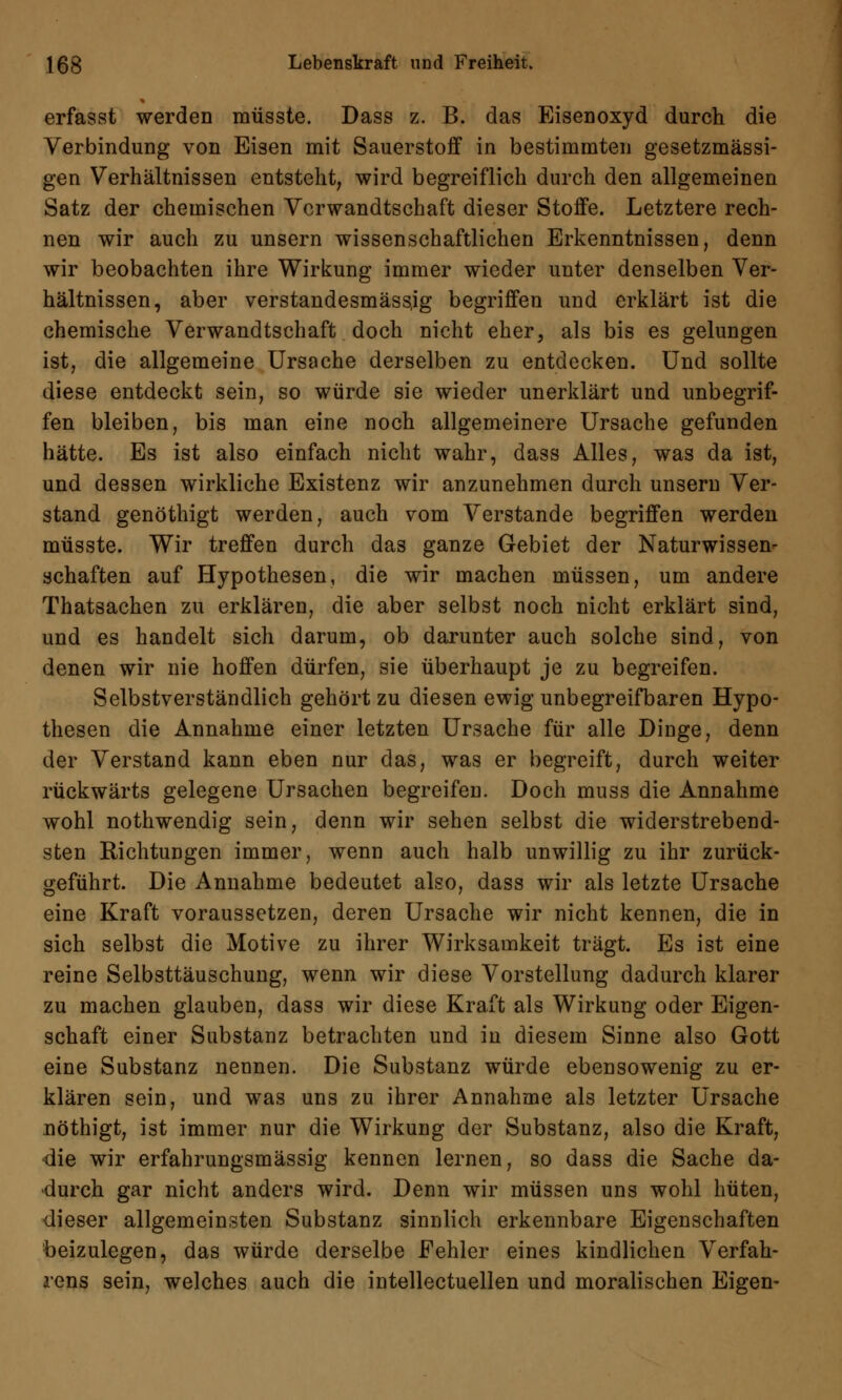 erfasst werden müsste. Dass z. B. das Eisenoxyd durch die Verbindung von Eisen mit Sauerstoff in bestimmten gesetzmässi- gen Verhältnissen entsteht, wird begreiflich durch den allgemeinen Satz der chemischen Verwandtschaft dieser Stoffe. Letztere rech- nen wir auch zu unsern wissenschaftlichen Erkenntnissen, denn wir beobachten ihre Wirkung immer wieder unter denselben Ver- hältnissen, aber verstandesmässjg begriffen und erklärt ist die chemische Verwandtschaft doch nicht eher, als bis es gelungen ist, die allgemeine Ursache derselben zu entdecken. Und sollte diese entdeckt sein, so würde sie wieder unerklärt und unbegrif- fen bleiben, bis man eine noch allgemeinere Ursache gefunden hätte. Es ist also einfach nicht wahr, dass Alles, was da ist, und dessen wirkliche Existenz wir anzunehmen durch unsern Ver- stand genöthigt werden, auch vom Verstände begriffen werden müsste. Wir treffen durch das ganze Gebiet der Naturwissen- schaften auf Hypothesen, die wir machen müssen, um andere Thatsachen zu erklären, die aber selbst noch nicht erklärt sind, und es handelt sich darum, ob darunter auch solche sind, von denen wir nie hoffen dürfen, sie überhaupt je zu begreifen. Selbstverständlich gehört zu diesen ewig unbegreifbaren Hypo- thesen die Annahme einer letzten Ursache für alle Dinge, denn der Verstand kann eben nur das, was er begreift, durch weiter rückwärts gelegene Ursachen begreifen. Doch muss die Annahme wohl nothwendig sein, denn wir sehen selbst die widerstrebend- sten Richtungen immer, wenn auch halb unwillig zu ihr zurück- geführt. Die Annahme bedeutet also, dass wir als letzte Ursache eine Kraft voraussetzen, deren Ursache wir nicht kennen, die in sich selbst die Motive zu ihrer Wirksamkeit trägt. Es ist eine reine Selbsttäuschung, wenn wir diese Vorstellung dadurch klarer zu machen glauben, dass wir diese Kraft als Wirkung oder Eigen- schaft einer Substanz betrachten und in diesem Sinne also Gott eine Substanz nennen. Die Substanz würde ebensowenig zu er- klären sein, und was uns zu ihrer Annahme als letzter Ursache nöthigt, ist immer nur die Wirkung der Substanz, also die Kraft, die wir erfahrungsmässig kennen lernen, so dass die Sache da- durch gar nicht anders wird. Denn wir müssen uns wohl hüten, dieser allgemeinsten Substanz sinnlich erkennbare Eigenschaften beizulegen, das würde derselbe Fehler eines kindlichen Verfah- rens sein, welches auch die intellectuellen und moralischen Eigen-