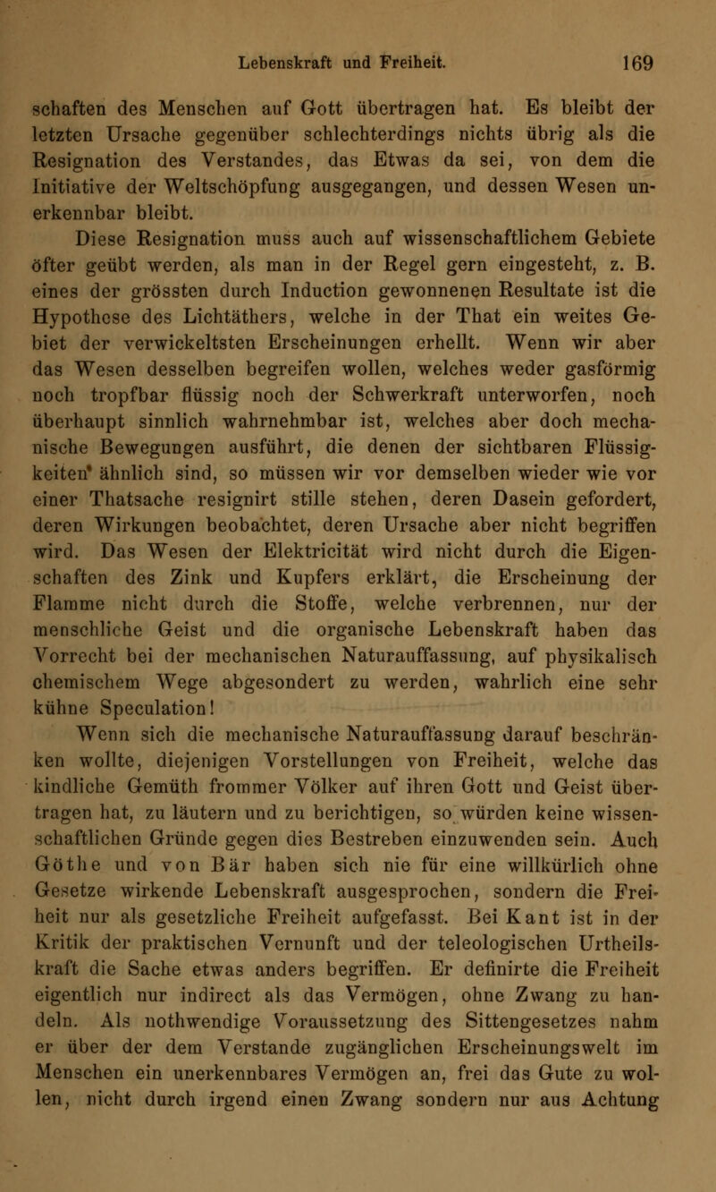 schaften des Menschen auf Gott übertragen hat. Es bleibt der letzten Ursache gegenüber schlechterdings nichts übrig als die Resignation des Verstandes, das Etwas da sei, von dem die Initiative der Weltschöpfung ausgegangen, und dessen Wesen un- erkennbar bleibt. Diese Resignation muss auch auf wissenschaftlichem Gebiete öfter geübt werden, als man in der Regel gern eingesteht, z. B. eines der grössten durch Induction gewonnenen Resultate ist die Hypothese des Lichtäthers, welche in der That ein weites Ge- biet der verwickeltsten Erscheinungen erhellt. Wenn wir aber das Wesen desselben begreifen wollen, welches weder gasförmig noch tropfbar flüssig noch der Schwerkraft unterworfen, noch überhaupt sinnlich wahrnehmbar ist, welches aber doch mecha- nische Bewegungen ausführt, die denen der sichtbaren Flüssig- keiten* ähnlich sind, so müssen wir vor demselben wieder wie vor einer Thatsache resignirt stille stehen, deren Dasein gefordert, deren Wirkungen beobachtet, deren Ursache aber nicht begriffen wird. Das Wesen der Elektricität wird nicht durch die Eigen- schaften des Zink und Kupfers erklärt, die Erscheinung der Flamme nicht durch die Stoffe, welche verbrennen, nur der menschliche Geist und die organische Lebenskraft haben das Vorrecht bei der mechanischen Naturauffassung, auf physikalisch chemischem Wege abgesondert zu werden, wahrlich eine sehr kühne Speculation! Wenn sich die mechanische Naturauffassung darauf beschrän- ken wollte, diejenigen Vorstellungen von Freiheit, welche das kindliche Gemüth frommer Völker auf ihren Gott und Geist über- tragen hat, zu läutern und zu berichtigen, so würden keine wissen- schaftlichen Gründe gegen dies Bestreben einzuwenden sein. Auch Göthe und von Bär haben sich nie für eine willkürlich ohne Gesetze wirkende Lebenskraft ausgesprochen, sondern die Frei- heit nur als gesetzliche Freiheit aufgefasst. Bei Kant ist in der Kritik der praktischen Vernunft und der teleologischen Urteils- kraft die Sache etwas anders begriffen. Er definirte die Freiheit eigentlich nur indirect als das Vermögen, ohne Zwang zu han- deln. Als nothwendige Voraussetzung des Sittengesetzes nahm er über der dem Verstände zugänglichen Erscheinungswelt im Menschen ein unerkennbares Vermögen an, frei das Gute zu wol- len, nicht durch irgend einen Zwang sondern nur aus Achtung