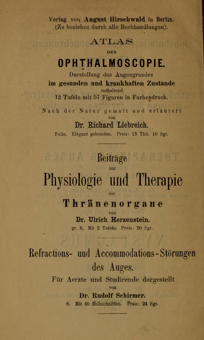 (Zu beziehen durch alle Buchhandlungen). ATLAS DER OPHTHALMOSCOPIE. * Darstellung des Augengrundes im gesunden und krankhaften Zustande enthaltend 12 Tafeln mit 57 Figuren in Farbendruck. Nach der N-atur gemalt und erläutert von Dr. Richard Liebreich. Folio. Elegant gebunden. Preis: 13 Thlr. 10 Sgr. Beiträge zur Physiologie und Therapie der Thränenorgane von Dr. Ulrich Herzenstein. gr. 8. Mit 2 Tafeln. Preis: 20 Sgr. Refractions- und Accommodations- Störungen des Auges. Für Aerzte und Studirende dargestellt von Dr. Rudolf Schirmer. 8. Mit 40 Holzschnitten. Preis: 24 Sgr.