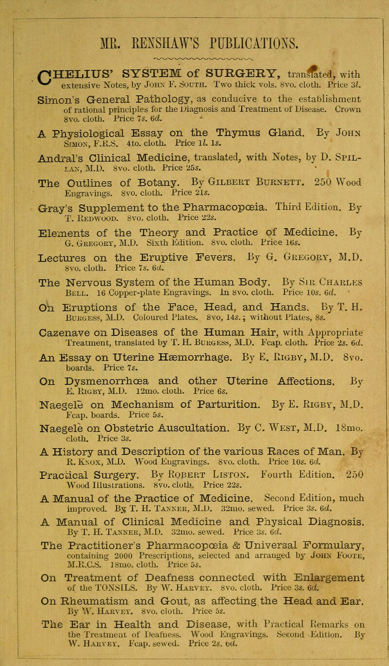 MR. RE^^SHAW'S PUBLICATIOiXS. pHELIUS' SYSTEM of SURGERY, tran^ted, with ^^ extensive Notes, by J<jhn F. South. Two thick vols. 8vo. cloth. Price 3l. Snrton's General Pathology, as conducive to the establishment of rational principles for the JJiagnosis and Treatriient of Diseasse. Crown 8vo. cloth. Price 7s. Hd. A Physiological Essay on the Thymus G-land. By John SiMOx, F.K.S. 4to. cloth. Price ll. Is. Andral's Clinical Medicine, translated, with Notes, by D. Spil- r,A^, M.D. 8vu. cloth. Price 25s. The Outlines of Botany. By Gilbert Burxett. 250 Wood Engravings. Svo. cloth. Price 21s. Gray's Supplement to the PharmacopcBia. Third Edition. By T. Eedwood. Svo. cloth. Price 22s. Elements of the Theory and Practice of Medicine. By G. Gregort, M.D, Sixth Edition. Svo. cloth. Price 16s. Lectures on the Eruptive Fevers. By G. Gregory, M.D. Svo. cloth. Price 7s. 6d. The Nervous System of the Human Body. By Sjr Charlp:s Bell. 16 Copper-plate Engravings. In Svo. cloth. Price 10s. 6d. o\i Eruptions of the Face, Head, and Hands. By T. H. EuKuESS, M.D. Coloured Plates. Svo, 14s.; without Plates, 8s. Cazenave on Diseases of the Human Hair, with Appropriate Treatment, translated by T. H. Burgess, M.D. Fcap. cloth. Price 2s. 6d. An Essay on Uterine Hsemorrhage. By E. FiIgby, M.D. Svo. boards. Price 7s. On Dysmenorrhoea and other Uterine Affections. By E. EiGBY, M.D. 12mo. cloth. Price 6s. Naegele on Mechanism of Parturition. By E. Rigbf, M.D. Fcap. boards. Price 5s. Naegele on Obstetric Auscultation. By C. West, M.D. 18mo. cloth. Price 3s. A History and Description of the various Races of Man. By E,. K>;ox, M.D. Wood Engravings. Svo. cloth. Price 10s. dd. Practical Surgery. By Robert Liston. Fourth Edition. 250 AVood Illustrations. Svo. cloth, Price 22s. A Manual of the Practice of Medicine, Second Edition, much improved. Bj{ T. H. Talker, M.D. 32mo. sewed. Price 3s. 6d. A Manual of Clinical Medicine and Physical Diagnosis. By T. H. Taxner, M.D. 32mo. sewed. Price 3s. 6<i. The Practitioner's Pharmacopoeia & Universal Formulary, containing 2000 Prescriptions, selected and arranged by John Fooxe, M.R.C.S. 18mo. cloth. Price 5s. On Treatment of Deafness connected with Enlargement of the TOXSILS. By W. Harvey. Svo. cloth. Price 3s. 6d. On Rheumatism and Gout, as affecting.the Head and Ear. By \\\ Harvey. Svo. cloth. I'rice bs. The Ear in Health and Disease, with Practical Remarks on the Treatment of Deafness. Wood Engravings. Second Etlition. By W. Harvey. Fcap. sewed. Price 2s. bet.