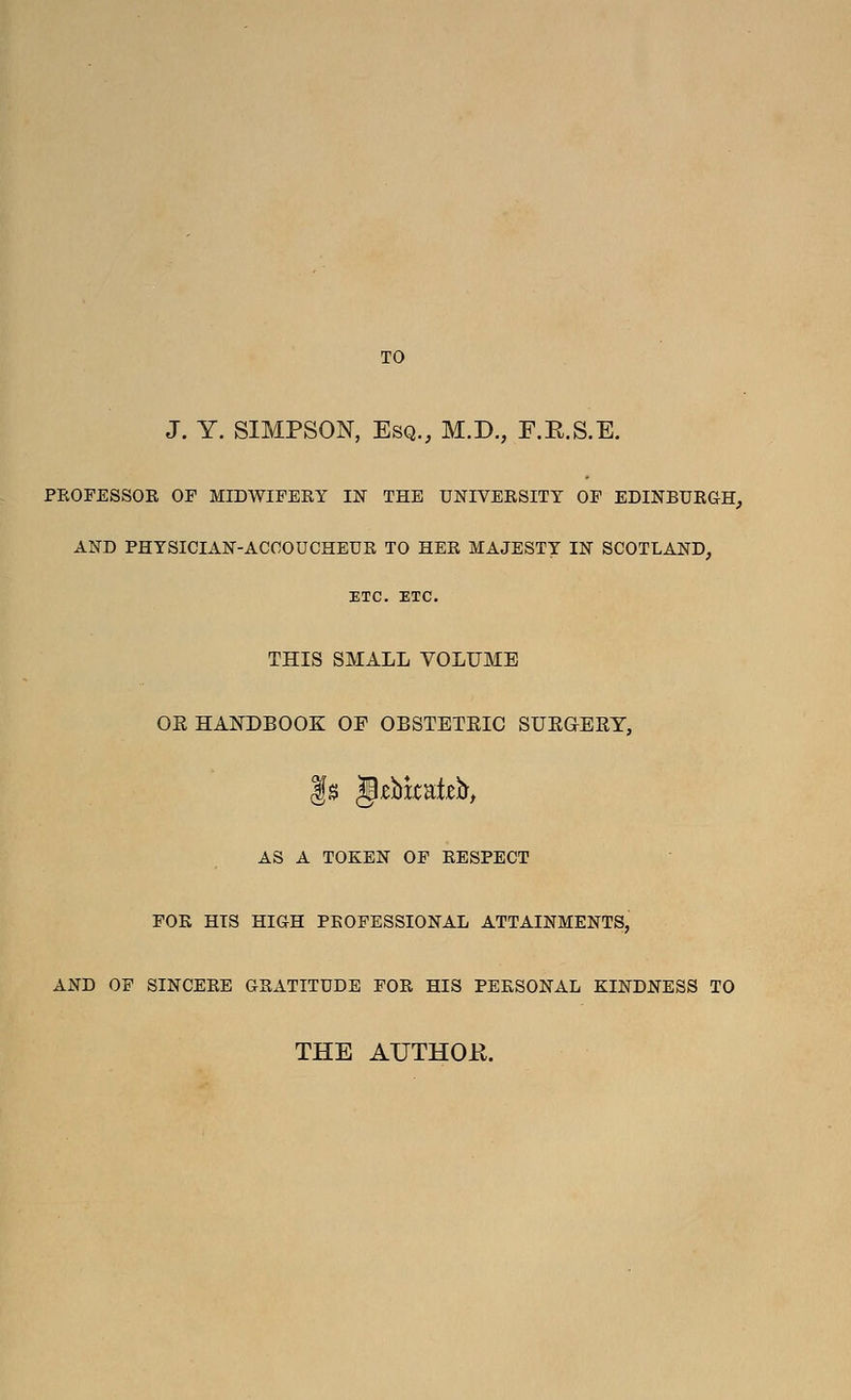 TO J. Y. SIMPSON, Esq., M.D., F.E.S.E. PEOFESSOR OF MIDWIFERY IN THE UNIVERSITY OF EDINBURGH, AND PHYSICIAN-ACCOUCHEUR TO HER MAJESTY IN SCOTLAND, ETC. ETC. THIS SMALL VOLUME OK HANDBOOK OF OBSTETRIC SUEGERY, AS A TOKEN OF RESPECT FOR HIS HIGH PROFESSIONAL ATTAINMENTS, AND OF SINCERE GRxiTITUDE FOR HIS PERSONAL KINDNESS TO THE AUTHOR.
