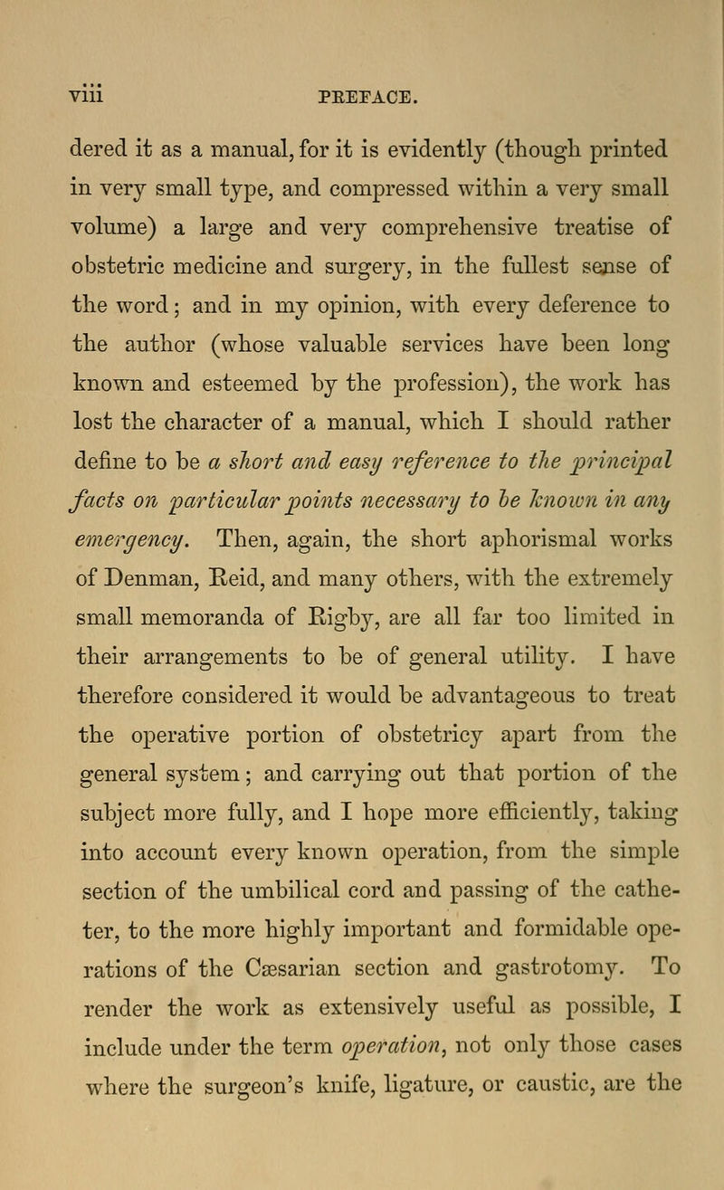 dered it as a manual, for it is evidently (though printed in very small type, and compressed within a very small volume) a large and very comprehensive treatise of obstetric medicine and surgery, in the fullest sense of the word; and in my opinion, with every deference to the author (whose valuable services have been long known and esteemed by the profession), the work has lost the character of a manual, which I should rather define to be a sliort and easy reference to the principal facts on particular points necessary to he Tcnown in any emergency. Then, again, the short aphorismal works of Denman, E-eid, and many others, with the extremely small memoranda of Rigby, are all far too limited in their arrangements to be of general utility. I have therefore considered it would be advantageous to treat the operative portion of obstetricy apart from the general system; and carrying out that portion of the subject more fully, and I hope more efficiently, taking into account every known operation, from the simple section of the umbilical cord and passing of the cathe- ter, to the more highly important and formidable ope- rations of the Caesarian section and gastrotomy. To render the work as extensively useful as possible, I include under the term operation, not only those cases where the surgeon's knife, ligature, or caustic, are the
