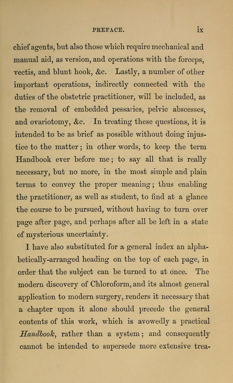 chief agents, but also those which require mechanical and manual aid, as version, and operations with the forceps, vectis, and blunt hook, &c. Lastly, a number of other important operations, indirectly connected with the duties of the obstetric practitioner, will be included, as the removal of embedded pessaries, pelvic abscesses, and ovariotomy, &e. In treating these questions, it is intended to be as brief as possible without doing injus- . tice to the matter; in other words, to keep the term Handbook ever before me; to say all that is really necessary, but no more, in the most simple and plain terms to convey the proper meaning; thus enabling the practitioner, as well as student, to find at a glance the course to be pursued, without having to turn over page after page, and perhaps after all be left in a state of mysterious uncertainty. I have also substituted for a general index an alpha- betically-arranged heading on the top of each page, in order that the subject can be tm'ned to at once. The modern discovery of Chloroform, and its almost general application to modern surgery, renders it necessary that a chapter upon it alone should precede the general contents of this work, which is avowedly a practical JSandbooh, rather than a system; and consequently cannot be intended to supersede more extensive trea-