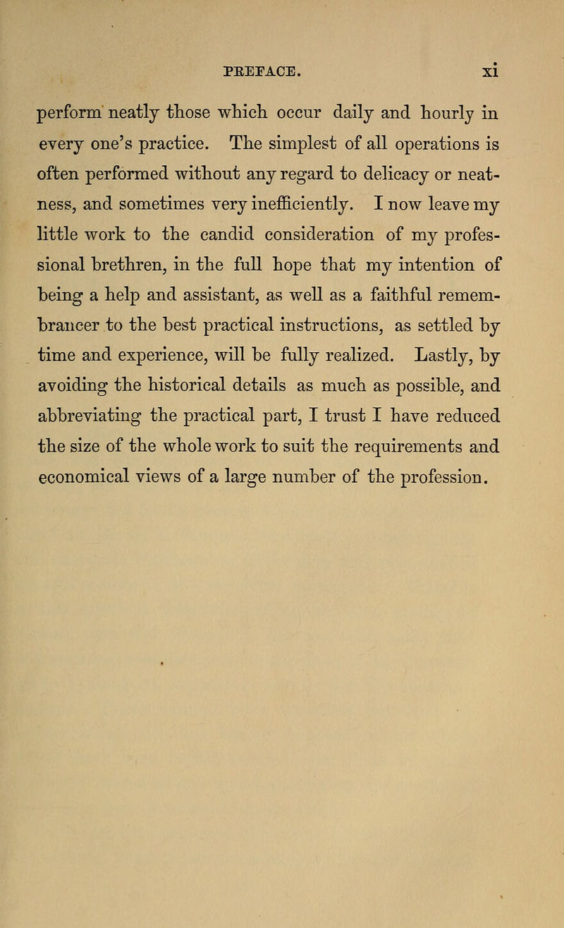 perform neatly those which occur daily and hourly in every one's practice. The simplest of all operations is often performed without any regard to delicacy or neat- ness, and sometimes very inefficiently. I now leave my little work to the candid consideration of my profes- sional brethren, in the full hope that my intention of being a help and assistant, as well as a faithful remem- brancer to the best practical instructions, as settled by time and experience, will be fully realized. Lastly, by avoiding the historical details as much as possible, and abbreviating the practical part, I trust I have reduced the size of the whole work to suit the requirements and economical views of a large number of the profession.