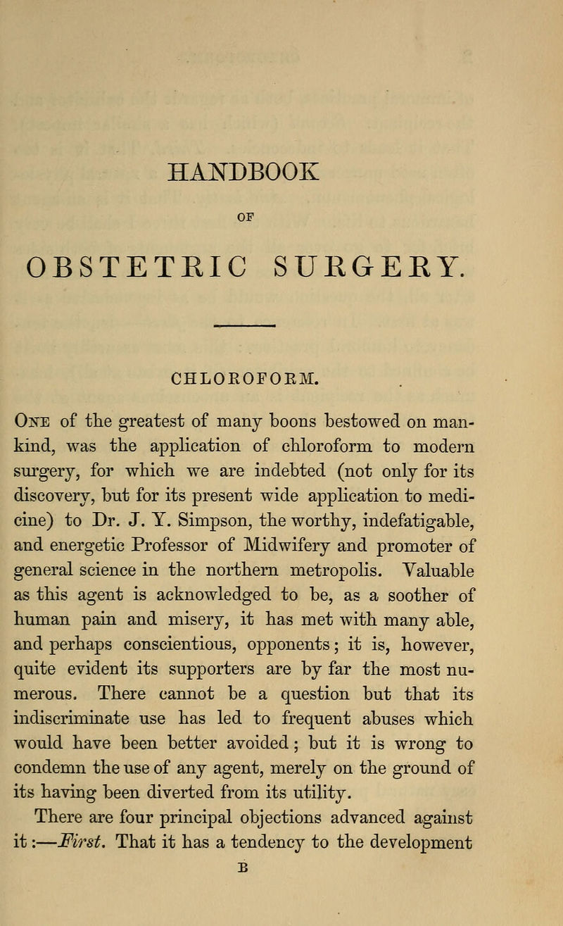 HANDBOOK OF OBSTETRIC SURGEEY. CHLOROFOEM. One of the greatest of many boons bestowed on man- kind, was the application of chloroform to modern surgery, for which we are indebted (not only for its discovery, but for its present wide application to medi- cine) to Dr. J. Y. Simpson, the worthy, indefatigable, and energetic Professor of Midwifery and promoter of general science in the northern metropolis. Valuable as this agent is acknowledged to be, as a soother of human pain and misery, it has met with many able, and perhaps conscientious, opponents; it is, however, quite evident its supporters are by far the most nu- merous. There cannot be a question but that its indiscriminate use has led to frequent abuses which would have been better avoided; but it is wrong to condemn the use of any agent, merely on the ground of its having been diverted from its utility. There are four principal objections advanced against it:—First. That it has a tendency to the development