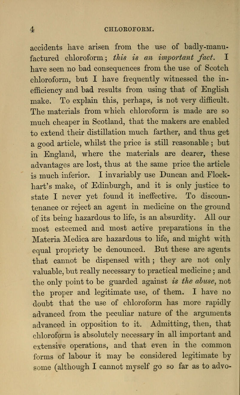 accidents lia\'e arisen from fhe use of badlj-manu- factured cUoroform,; tliis is an important fact. I liave seen no bad consequences from the use of Scotch chloroform, but I have frequently witnessed the in- efficiency and bad results from using that of English make. To explain this, perhaps, is not very difficult. The materials from which chloroform is made are so much cheaper in Scotland, that the makers are enabled to extend their distillation much farther, and thus get a good article, whilst the price is still reasonable ; but in England, where the materials are dearer, these advantages are lost, thus at the same price the article is much inferior. I invariably use Duncan and Flock- hart's make, of Edinburgh, and it is only justice to state I never yet found it ineffective. To discoun- tenance or reject an agent in medicine on the ground of its being hazardous to life, is an absurdity. All our most esteemed and most active preparations in the Materia Medica are hazardous to life, and might with equal propriety be denounced. But these are agents that cannot be dispensed with; they are not only valuable, but really necessary to practical medicine; and the only point to be guarded against is the abuse, not the proper and legitimate use, of them. I have no doubt that the use of chloroform has more rapidly advanced from the peculiar nature of the arguments advanced in opposition to it. Admitting, then, that chloroform is absolutely necessary in all important and extensive operations, and that even in the common forms of labour it may be considered legitimate by some (although I cannot myself go so far as to advo-