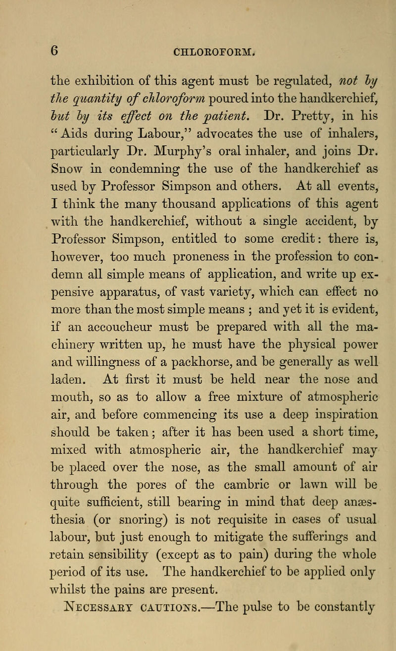 the exhibition of this agent must be regulated, not ty the quantity of chloroform poured into the handkerchief, tut hy its effect on the patient. Dr. Pretty, in his Aids during Labour, advocates the use of inhalers, particularly Dr. Murphy's oral inhaler, and joins Dr. Snow in condemning the use of the handkerchief as used by Professor Simpson and others. At all events, I think the many thousand applications of this agent with the handkerchief, without a single accident, by Professor Simpson, entitled to some credit: there is, however, too much proneness in the profession to con- demn all simple means of application, and write up ex- pensive apparatus, of vast variety, which can eifect no more than the most simple means ; and yet it is evident, if an accoucheur must be prepared with all the ma- chinery written up, he must have the physical power and willingness of a packhorse, and be generally as well laden. At first it must be held near the nose and mouth, so as to allow a free mixture of atmospheric air, and before commencing its use a deep inspiration should be taken; after it has been used a short time, mixed with atmospheric air, the handkerchief may be placed over the nose, as the small amount of air through the pores of the cambric or lawn will be quite sufiicient, still bearing in mind that deep anaes- thesia (or snoring) is not requisite in cases of usual labour, but just enough to mitigate the sufferings and retain sensibility (except as to pain) during the whole period of its use. The handkerchief to be applied only whilst the pains are present. Necessaet CATJTioisrs.—The pulse to be constantly