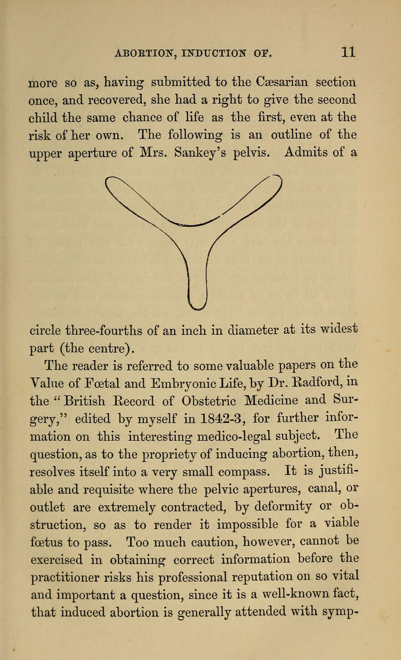 more so as, having submitted to the Csesarian section once, and recovered, she had a right to give the second child the same chance of life as the first, even at the risk of her own. The following is an outline of the upper aperture of Mrs. Sankey's pelvis. Admits of a circle three-fourths of an inch in diameter at its widest part (the centre). The reader is referred to some valuable papers on the Value of Foetal and Embryonic Life, by Dr. Eadford, in the  British Record of Obstetric Medicine and Sur- gery, edited by myself in 1842-3, for further infor- mation on this interesting medico-legal subject. The question, as to the propriety of inducing abortion, then, resolves itself into a very small compass. It is justifi- able and requisite where the pelvic apertures, canal, or outlet are extremely contracted, by deformity or ob- struction, so as to render it impossible for a viable foetus to pass. Too much caution, however, cannot be exercised in obtaining correct information before the practitioner risks his professional reputation on so vital and important a question, since it is a well-known fact, that induced abortion is generally attended with symp-