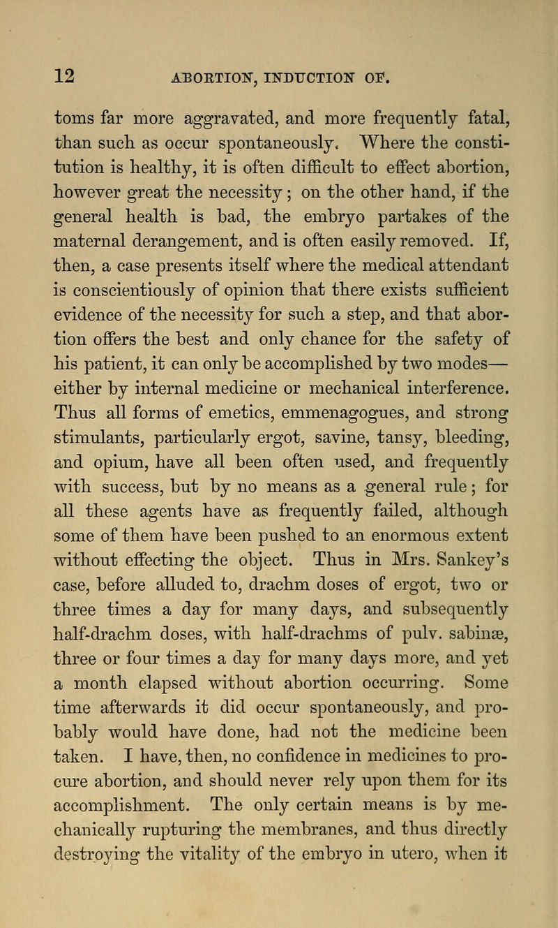 toms far more aggravated, and more frequently fatal, than such, as occur spontaneously. Where the consti- tution is healthy, it is often difficult to effect abortion, however great the necessity; on the other hand, if the general health is bad, the embryo partakes of the maternal derangement, and is often easily removed. If, then, a case presents itself where the medical attendant is conscientiously of opinion that there exists sufficient evidence of the necessity for such a step, and that abor- tion offers the best and only chance for the safety of his patient, it can only be accomplished by two modes— either by internal medicine or mechanical interference. Thus all forms of emetics, emmenagogues, and strong stimulants, particularly ergot, savine, tansy, bleeding, and opium, have all been often used, and frequently with success, but by no means as a general rule; for all these agents have as frequently failed, although some of them have been pushed to an enormous extent without effecting the object. Thus in Mrs. Sankey's case, before alluded to, drachm doses of ergot, two or three times a day for many days, and subsequently half-drachm doses, with half-drachms of pulv. sabinse, three or four times a day for many days more, and yet a month elapsed without abortion occurring. Some time afterwards it did occur spontaneously, and pro- bably would have done, had not the medicine been taken. I have, then, no confidence in medicines to pro- cure abortion, and should never rely upon them for its accomplishment. The only certain means is by me- chanically rupturing the membranes, and thus directly destroying the vitality of the embryo in utero, when it