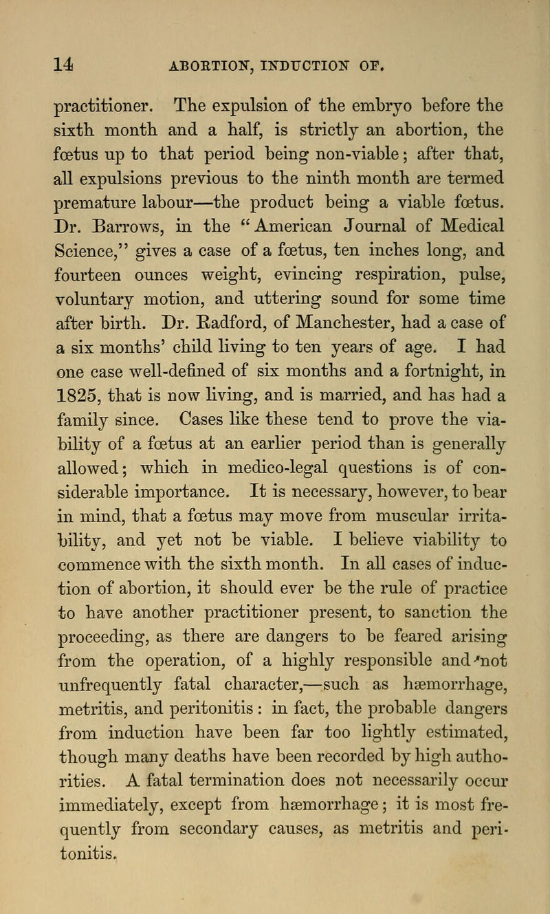 practitioner. The expulsion of the embryo before the sixth month and a half, is strictly an abortion, the foetus up to that period being non-viable; after that, all expulsions previous to the ninth month are termed premature labour—the product being a viable foetus. Dr. Barrows, in the American Journal of Medical Science, gives a case of a foetus, ten inches long, and fourteen ounces weight, evincing respiration, pulse, voluntary motion, and uttering sound for some time after birth. Dr. Radford, of Manchester, had a case of a six months' child living to ten years of age. I had one case well-defined of six months and a fortnight, in 1825, that is now living, and is married, and has had a family since. Cases like these tend to prove the via- bility of a foetus at an earher period than is generally allowed; which in medico-legal questions is of con- siderable importance. It is necessary, however, to bear in mind, that a foetus may move from muscular irrita- bility, and yet not be viable. I believe viability to commence with the sixth month. In all cases of induc- tion of abortion, it should ever be the rule of practice to have another practitioner present, to sanction the proceeding, as there are dangers to be feared arising from the operation, of a highly responsible and •'not unfrequently fatal character,—such as haemorrhage, metritis, and peritonitis : in fact, the probable dangers from induction have been far too lightly estimated, though many deaths have been recorded by high autho- rities. A fatal termination does not necessarily occur immediately, except from hsemorrhage; it is most fre- quently from secondary causes, as metritis and peri- tonitis.