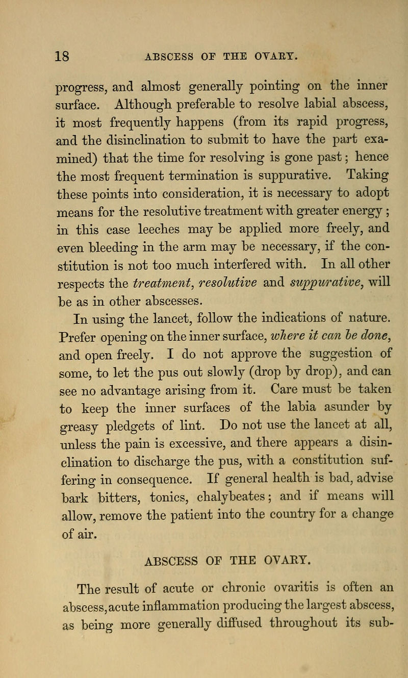 progress, and almost generally pointing on the inner surface. Although preferable to resolve labial abscess, it most frequently happens (from its rapid progress, and the disinclination to submit to have the part exa- mined) that the time for resolving is gone past; hence the most frequent termination is suppurative. Taking these points into consideration, it is necessary to adopt means for the resolutive treatment with greater energy; in this case leeches may be applied more freely, and even bleeding in the arm may be necessary, if the con- stitution is not too much interfered with. In all other respects the treatment, resolutive and su^;purative, will be as in other abscesses. In using the lancet, follow the indications of nature. Prefer opening on the inner surface, wJiere it can he done, and open freely. I do not approve the suggestion of some, to let the pus out slowly (drop by drop), and can see no advantage arising from it. Care must be taken to keep the inner surfaces of the labia asunder by greasy pledgets of lint. Do not use the lancet at all, unless the pain is excessive, and there appears a disin- clination to discharge the pus, with a constitution suf- fering in consequence. If general health is bad, advise bark bitters, tonics, chalybeates; and if means will allow, remove the patient into the country for a change of air. ABSCESS OF THE OVARY. The result of acute or chronic ovaritis is often an abscess, acute inflammation producing the largest abscess, as being more generally diffused throughout its sub-