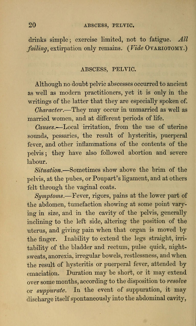 drinks simple; exercise limited, not to fatigue. All failing, extirpation only remains. (Vide Oyaeiotomy.) ABSCESS, PELVIC. Althongli no doubt pelvic abscesses occurred to ancient as well as modern practitioners, yet it is only in the writings of the latter that they are especially spoken of. Character.—They may occur in unmarried as well as married women, and at different periods of life. Causes.'—Local irritation, from the use of uterine sounds, pessaries, the result of hysteritis, puerperal fever, and other inflammations of the contents of the pelvis; they have also followed abortion and severe labour. Situation.—Sometimes show above the brim of the pelvis, at the pubes, or Poupart's ligament, and at others felt through the vaginal coats. Symptoms.—Fever, rigors, pains at the lower part of the abdomen, tumefaction showing at some point vary- ing in size, and in the cavity of the pelvis, generally inclining to the left side, altering the position of the uterus, and giving pain when that organ is moved by the finger. Inability to extend the legs straight, irri- tability of the bladder and rectum, pulse quick, night- sweats, anorexia, irregular bowels, restlessness, and when the result of hysteritis or puerperal fever, attended by emaciation. Duration may be short, or it may extend over some months, according to the disposition to resolve or suppurate. In the event of suppuration, it may discharge itself spontaneously into the abdominal cavity.