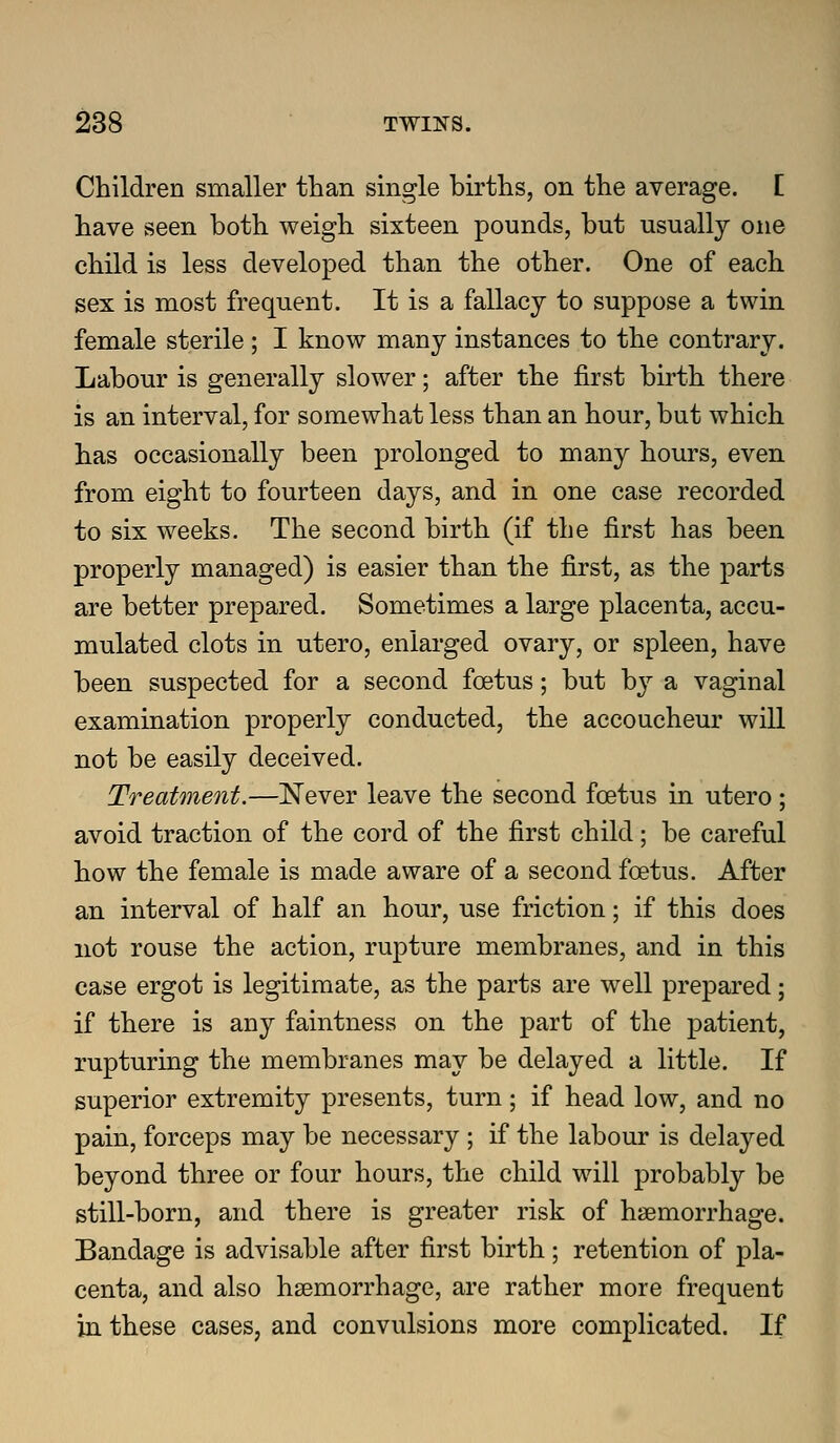 Children smaller than single births, on the average. E have seen both weigh sixteen pounds, but usually one child is less developed than the other. One of each sex is most frequent. It is a fallacy to suppose a twin, female sterile ; I know many instances to the contrary. Labour is generally slower; after the first birth there is an interval, for somewhat less than an hour, but which has occasionally been prolonged to many hours, even from eight to fourteen days, and in one case recorded to six weeks. The second birth (if the first has been properly managed) is easier than the first, as the parts are better prepared. Sometimes a large placenta, accu- mulated clots in utero, enlarged ovary, or spleen, have been suspected for a second foetus; but b}^ a vaginal examination properly conducted, the accoucheur will not be easily deceived. Treatment,—Never leave the second foetus in utero; avoid traction of the cord of the first child; be careful how the female is made aware of a second foetus. After an interval of half an hour, use friction; if this does not rouse the action, rupture membranes, and in this case ergot is legitimate, as the parts are well prepared; if there is any faintness on the part of the patient, rupturing the membranes may be delayed a little. If superior extremity presents, turn; if head low, and no pain, forceps may be necessary ; if the labour is delayed beyond three or four hours, the child will probably be still-born, and there is greater risk of haemorrhage. Bandage is advisable after first birth; retention of pla- centa, and also hsemorrhage, are rather more frequent in these cases, and convulsions more complicated. If