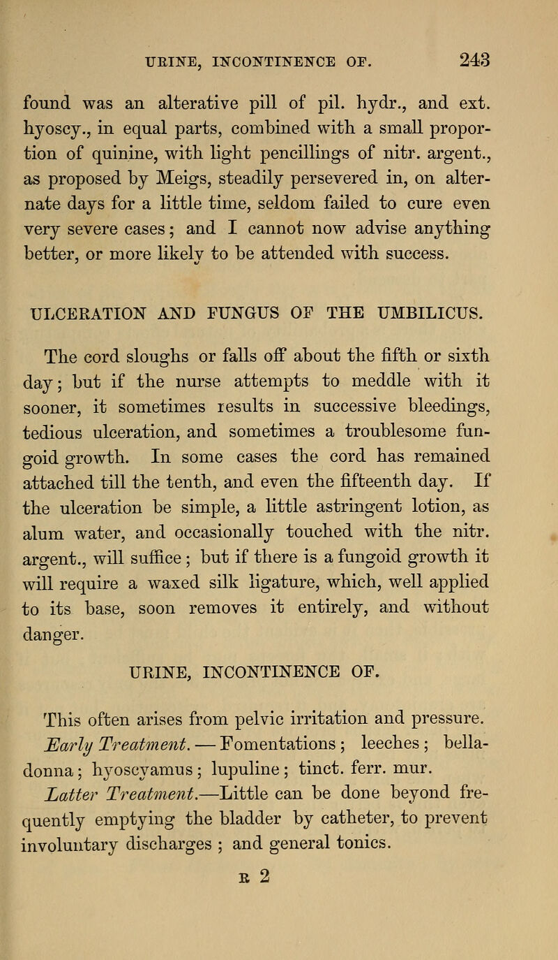 found was an alterative pill of pil. hydr., and ext. hyoscy., in equal parts, combined with, a smaU. propor- tion of quinine, with light pencillings of nitr. argent., as proposed by Meigs, steadily persevered in, on alter- nate days for a little time, seldom failed to cure even very severe cases; and I cannot now advise anything better, or more likely to be attended with success. ULCERATION AND FUNGUS OF THE UMBILICUS. The cord sloughs or falls off about the fifth or sixth day; but if the nurse attempts to meddle with it sooner, it sometimes results in successive bleedings, tedious ulceration, and sometimes a troublesome fun- goid growth. In some cases the cord has remained attached till the tenth, and even the fifteenth day. If the ulceration be simple, a little astringent lotion, as alum water, and occasionally touched with the nitr. argent., will suffice ; but if there is a fungoid growth it will require a waxed silk ligature, which, well applied to its base, soon removes it entirely, and without danger. URINE, INCONTINENCE OF. This often arises from pelvic irritation and pressure. Early Treatment. — Fomentations; leeches ; bella- donna ; hyoscyamus ; lupuline ; tinct. ferr. mur. Latter Treatment.—Little can be done beyond fre- quently emptying the bladder by catheter, to prevent involuntary discharges ; and general tonics. R 2