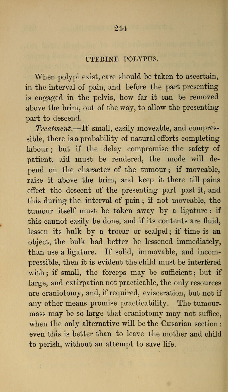 UTEEINE POLYPUS. When polypi exist, care should be taken to ascertain, in the interval of pain, and before the part presenting is engaged in the pelvis, how far it can be removed above the brim, out of the way, to allow the presenting part to descend. Treatment.—If small, easily moveable, and compres- sible, there is a probability of natural efforts completing labour; but if the delay compromise the safety of patient, aid must be rendered, the mode will de- pend on tlie character of the tumour; if moveable, raise it above the brim, and keep it there till pains effect the descent of the presenting part past it, and this during the interval of pain ; if not moveable, the tumour itself must be taken away by a ligature: if this cannot easily be done, and if its contents are fluid, lessen its bulk by a trocar or scalpel; if time is an object, the bulk had better be lessened immediately, than use a hgature. If solid, immovable, and incom- pressible, then it is evident the child must be interfered with; if small, the forceps may be sufficient; but if large, and extirpation not practicable, the onl}'- resources are craniotomy, and, if required, evisceration, but not if any other means promise practicabihty. The tumour- mass may be so large that craniotomy may not suffice, when the only alternative will be the Caesarian section: even this is better than to leave the mother and child to perish, without an attempt to save life.