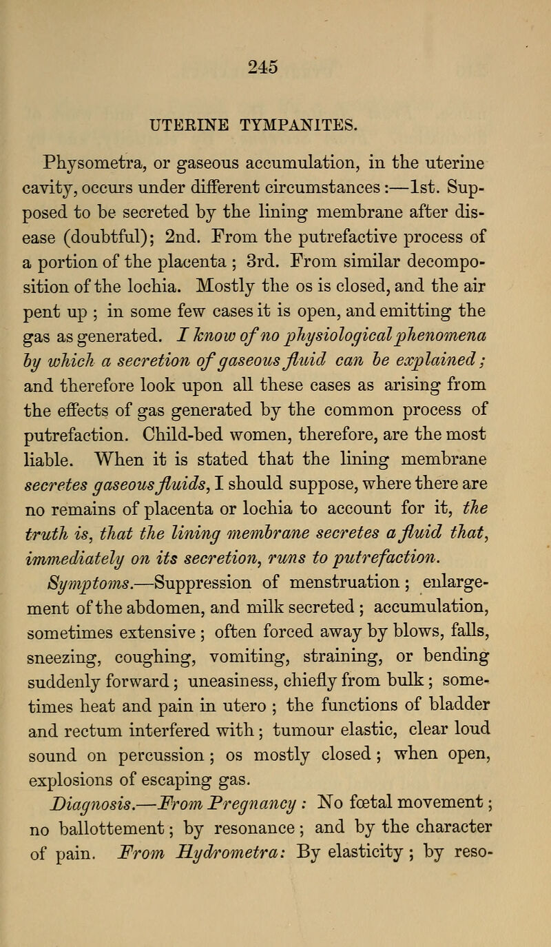 UTEEINE TYMPANITES. Physometra, or gaseous accumulation, in the uterine cavity, occurs under diiFerent circumstances:—1st. Sup- posed to be secreted by the lining membrane after dis- ease (doubtful); 2nd. From the putrefactive process of a portion of the placenta ; 3rd. From similar decompo- sition of the lochia. Mostly the os is closed, and the air pent up ; in some few cases it is open, and emitting the gas as generated. I Jcnow of no pJiysiological phenomena hy which a secretion of gaseous Jluid can be explained; and therefore look upon all these cases as arising from the effects of gas generated by the common process of putrefaction. Child-bed women, therefore, are the most liable. When it is stated that the lining membrane secretes gaseous fluids, I should suppose, where there are no remains of placenta or lochia to account for it, the truth is, that the lining membrane secretes a fluid that, immediately on its secretion, runs to putrefaction. Symptoms.—Suppression of menstruation ; enlarge- ment of the abdomen, and milk secreted ; accumulation, sometimes extensive ; often forced away by blows, falls, sneezing, coughing, vomiting, straining, or bending suddenly forward; uneasiness, chiefly from bulk; some- times heat and pain in utero ; the functions of bladder and rectum interfered with; tumour elastic, clear loud sound on percussion; os mostly closed; when open, explosions of escaping gas. Diagnosis.—From Pregnancy: No foetal movement; no ballottement; by resonance ; and by the character of pain. From Hydrometra: By elasticity; by reso-