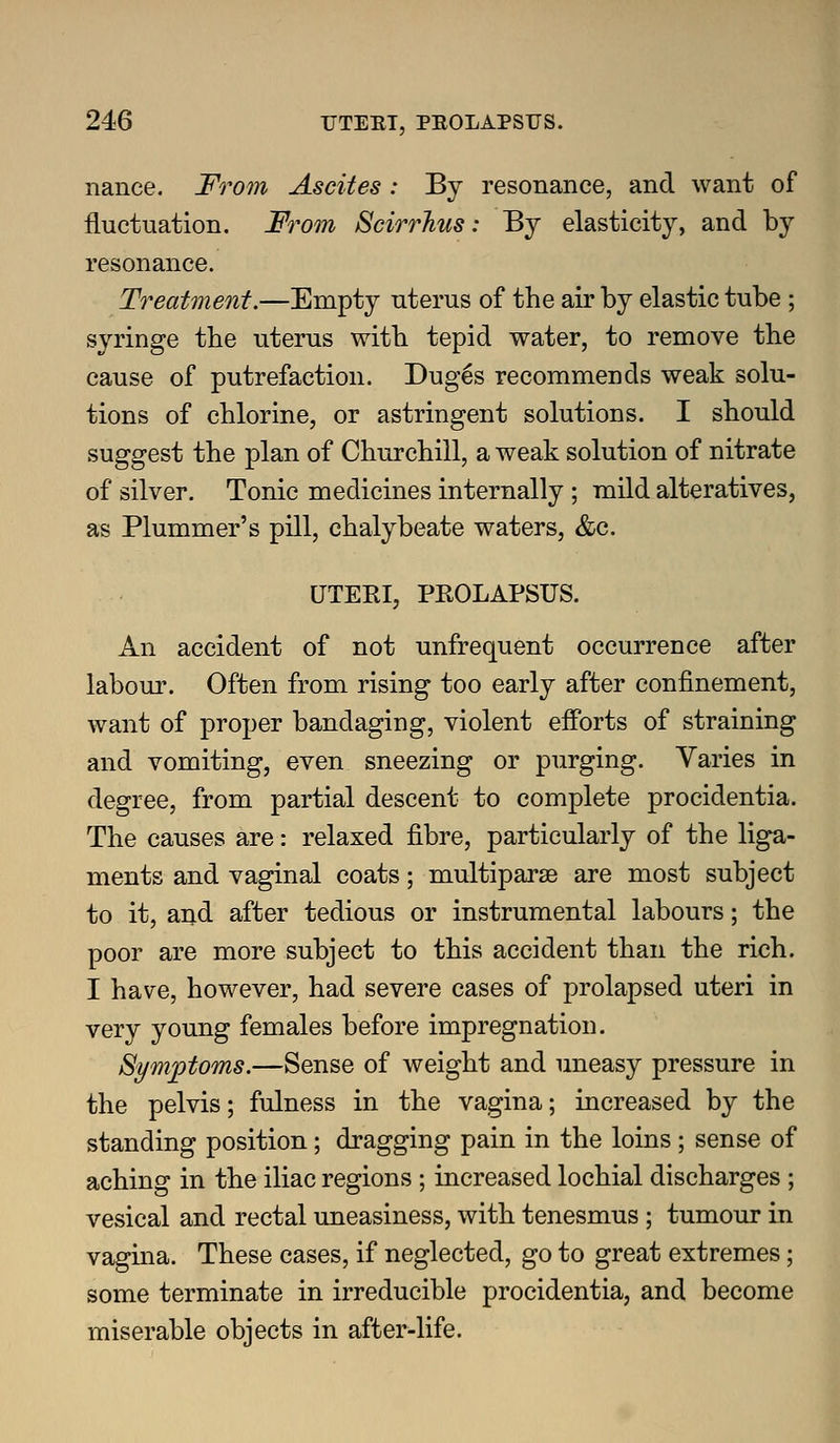 nance. Fo^om Ascites: By resonance, and want of fluctuation. From Scirrhus: By elasticity, and by resonance. Treatment.—Empty uterus of the air by elastic tube; syringe the uterus with tepid water, to remove the cause of putrefaction. Dug6s recommends weak solu- tions of chlorine, or astringent solutions. I should suggest the plan of Churchill, a weak solution of nitrate of silver. Tonic medicines internally ; mild alteratives, as Plummer's pill, chalybeate waters, &c. UTERI, PROLAPSUS. An accident of not unfrequent occurrence after labour. Often from rising too early after confinement, want of proper bandaging, violent efforts of straining and vomiting, even sneezing or purging. Varies in degree, from partial descent to complete procidentia. The causes are: relaxed fibre, particularly of the liga- ments and vaginal coats; multiparae are most subject to it, and after tedious or instrumental labours; the poor are more subject to this accident than the rich. I have, however, had severe cases of prolapsed uteri in very young females before impregnation. Symptoms.—Sense of weight and uneasy pressure in the pelvis; fulness in the vagina; increased by the standing position; dragging pain in the loins ; sense of aching in the iliac regions ; increased lochial discharges ; vesical and rectal uneasiness, with tenesmus ; tumour in vagina. These cases, if neglected, go to great extremes; some terminate in irreducible procidentia, and become miserable objects in after-life.