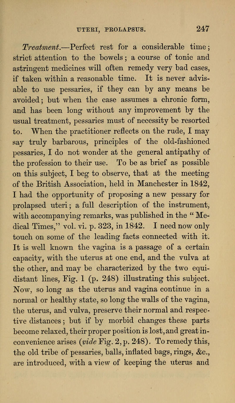 Treatment.—Perfect rest for a considerable time; strict attention to the bowels; a course of tonic and astringent medicines will often remedy very bad cases, if taken within a reasonable time. It is never advis- able to use pessaries, if they can by any means be avoided; but when the case assumes a chronic form, and has been long without any improvement by the usual treatment, pessaries must of necessity be resorted to. When the practitioner reflects on the rude, I may say truly barbarous, principles of the old-fashioned pessaries, I do not wonder at the general antipathy of the profession to their use. To be as brief as possible on this subject, I beg to observe, that at the meeting of the British Association, held in Manchester in 1842, I had the opportunity of proposing a new pessary for prolapsed uteri; a full description of the instrument, with accompanying remarks, was published in the  Me- dical Times, vol. vi. p. 323, in 1842. I need now only touch on some of the leading facts connected with it. It is well known the vagina is a passage of a certain capacity, with the uterus at one end, and the vulva at the other, and may be characterized by the two equi- distant lines. Fig. 1 (p. 248) illustrating this subject. Now, so long as the uterus and vagina continue in a normal or healthy state, so long the walls of the vagina, the uterus, and vulva, preserve their normal and respec- tive distances; but if by morbid changes these parts become relaxed, their proper position is lost, and great in- convenience arises {vide Fig. 2, p. 248). To remedy this, the old tribe of pessaries, balls, inflated bags, rings, &c., are introduced, with a view of keeping the uterus and