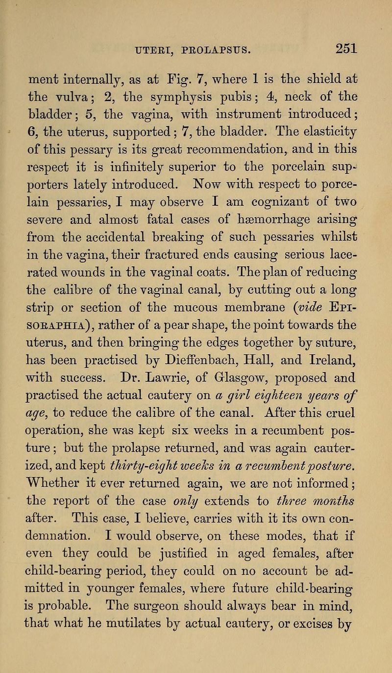 ment internally, as at Fig. 7, where 1 is the shield at the vulva; 2, the symphysis pubis; 4, neck of the bladder; 5, the vagina, with instrument introduced; 6, the uterus, supported ; 7, the bladder. The elasticity of this pessary is its great recommendation, and in this respect it is infinitely superior to the porcelain sup- porters lately introduced. Now with respect to porce- lain pessaries, I may observe I am cognizant of two severe and almost fatal cases of haemorrhage arising from the accidental breaking of such pessaries whilst in the vagina, their fractured ends causing serious lace- rated wounds in the vaginal coats. The plan of reducing the calibre of the vaginal canal, by cutting out a long strip or section of the mucous membrane (vide Epi- soeaphia), rather of a pear shape, the point towards the uterus, and then bringing the edges together by suture, has been practised by Dieffenbach, Hall, and Ireland, with success. Dr. Lawrie, of G^lasgow, proposed and practised the actual cautery on a girl eighteen years of age, to reduce the calibre of the canal. After this cruel operation, she was kept six weeks in a recumbent pos- ture ; but the prolapse returned, and was again cauter- ized, and kept thirty-eight weeJcs in a recumbent posture. Whether it ever returned again, we are not informed; the report of the case only extends to three months after. This case, I believe, carries with it its own con- demnation. I would observe, on these modes, that if even they could be justified in aged females, after child-bearing period, they could on no account be ad- mitted in younger females, where future child-bearing is probable. The surgeon should always bear in mind, that what he mutilates by actual cautery, or excises by