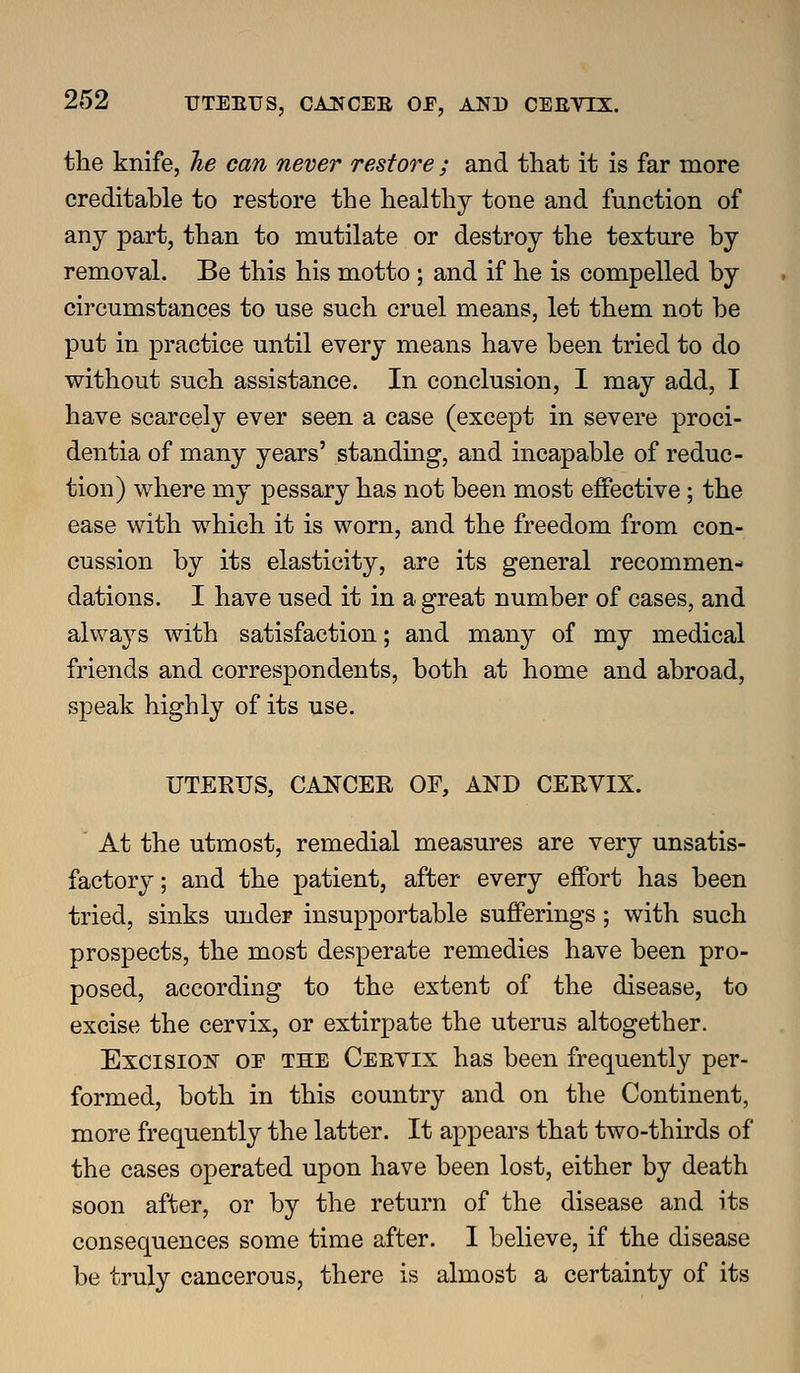 the knife, Jie can never restore ; and that it is far more creditable to restore the healthy tone and function of any part, than to mutilate or destroy the texture by removal. Be this his motto ; and if he is compelled by circumstances to use such cruel means, let them not be put in practice until every means have been tried to do without such assistance. In conclusion, I may add, I have scarcely ever seen a case (except in severe proci- dentia of many years' standmg, and incapable of reduc- tion) where my pessary has not been most effective ; the ease with which it is worn, and the freedom from con- cussion by its elasticity, are its general recommen-» dations. I have used it in a great number of cases, and alwa^^s with satisfaction; and many of my medical friends and correspondents, both at home and abroad, speak highly of its use. UTEKUS, CANCER OF, AND CERVIX. At the utmost, remedial measures are very unsatis- factory; and the patient, after every effort has been tried, sinks under insupportable sufferings; with such prospects, the most desperate remedies have been pro- posed, according to the extent of the disease, to excise the cervix, or extirpate the uterus altogether. Excision oe the Ceevix has been frequently per- formed, both in this country and on the Continent, more frequently the latter. It appears that two-thirds of the cases operated upon have been lost, either by death soon after, or by the return of the disease and its consequences some time after. I believe, if the disease be truly cancerous, there is almost a certainty of its