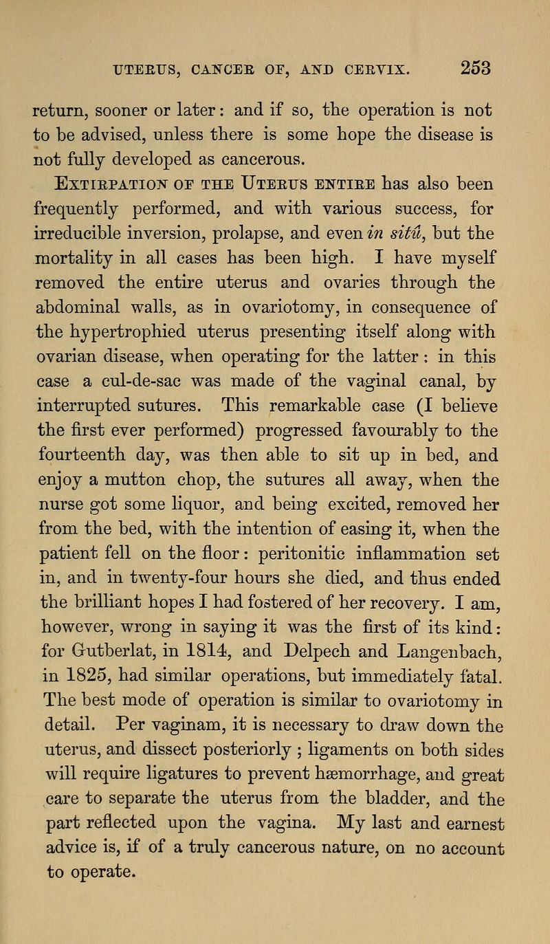 return, sooner or later: and if so, the operation is not to be advised, unless there is some hope the disease is not fully developed as cancerous. ExTiRPATio?^ or THE IJTEErs ENTIEE has also been frequently performed, and with various success, for irreducible inversion, prolapse, and even in situ, but the mortality in all cases has been high. I have myself removed the entire uterus and ovaries through the abdominal walls, as in ovariotomy, in consequence of the hypertrophied uterus presenting itself along with ovarian disease, when operating for the latter : in this case a cul-de-sac was made of the vaginal canal, by interrupted sutures. This remarkable case (I believe the first ever performed) progressed favourably to the fourteenth day, was then able to sit up in bed, and enjoy a mutton chop, the sutures all away, when the nurse got some liquor, and being excited, removed her from the bed, with the intention of easing it, when the patient fell on the floor: peritonitic inflammation set in, and in twenty-four hours she died, and thus ended the brilliant hopes I had fostered of her recovery. I am, however, wrong in saying it was the first of its kind: for Grutberlat, in 1814, and Delpech and Langenbach, in 1825, had similar operations, but immediately fatal. The best mode of operation is similar to ovariotomy in detail. Per vaginam, it is necessary to draw down the uterus, and dissect posteriorly ; ligaments on both sides will require ligatures to prevent hsemorrhage, and great care to separate the uterus from the bladder, and the part reflected upon the vagina. My last and earnest advice is, if of a truly cancerous nature, on no account to operate.