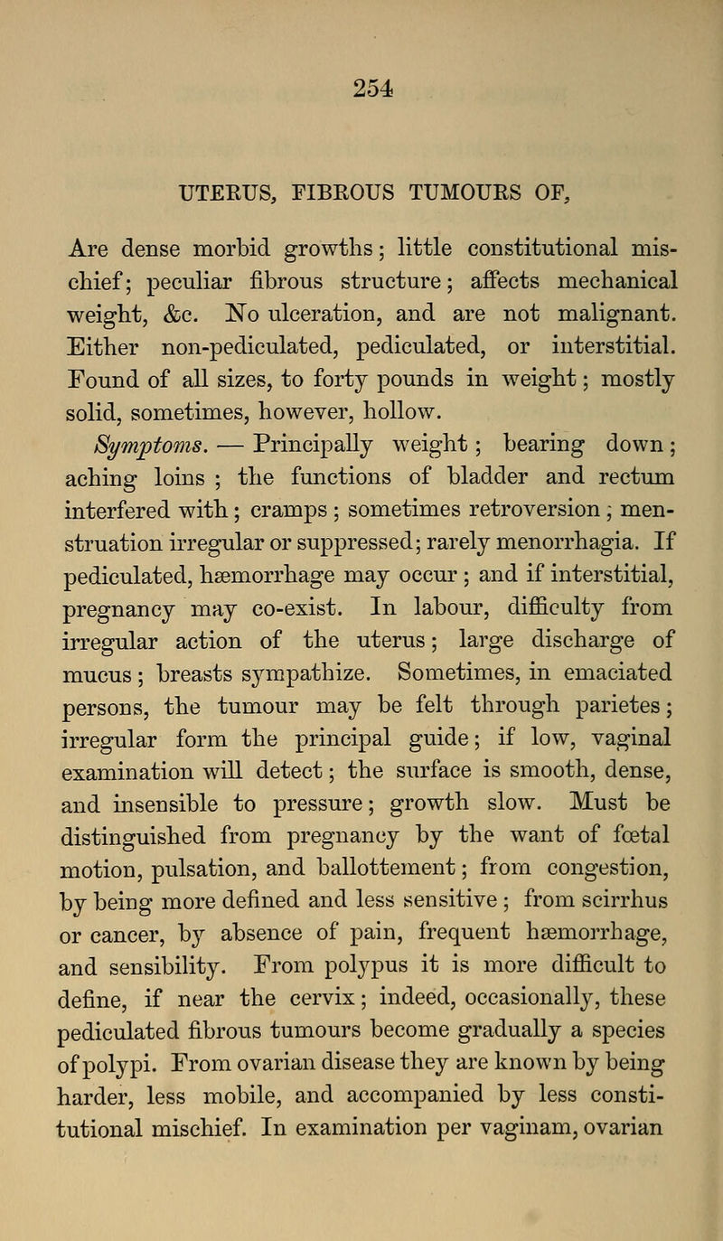 UTERUS, FIBEOUS TUMOURS OF, Are dense morbid growths; little constitutional mis- chief; peculiar fibrous structure; affects mechanical weight, &c. No ulceration, and are not malignant. Either non-pediculated, pediculated, or interstitial. Found of all sizes, to forty pounds in weight; mostly solid, sometimes, however, hollow. Symptoms. — Principally weight; bearing down ; aching loins ; the functions of bladder and rectum interfered with; cramps ; sometimes retroversion ; men- struation irregular or suppressed; rarely menorrhagia. If pediculated, haemorrhage may occur ; and if interstitial, pregnancy may co-exist. In labour, difficulty from irregular action of the uterus; large discharge of mucus ; breasts sympathize. Sometimes, in emaciated persons, the tumour may be felt through parietes; irregular form the principal guide; if low, vaginal examination will detect; the surface is smooth, dense, and insensible to pressure; growth slow. Must be distinguished from pregnancy by the want of foetal motion, pulsation, and ballottement; from congestion, by being more defined and less sensitive ; from scirrhus or cancer, b}^ absence of pain, frequent hsemorrhage, and sensibility. From polypus it is more difficult to define, if near the cervix; indeed, occasionally, these pediculated fibrous tumours become gradually a species of polypi. From ovarian disease they are known by being harder, less mobile, and accompanied by less consti- tutional mischief. In examination per vaginam, ovarian