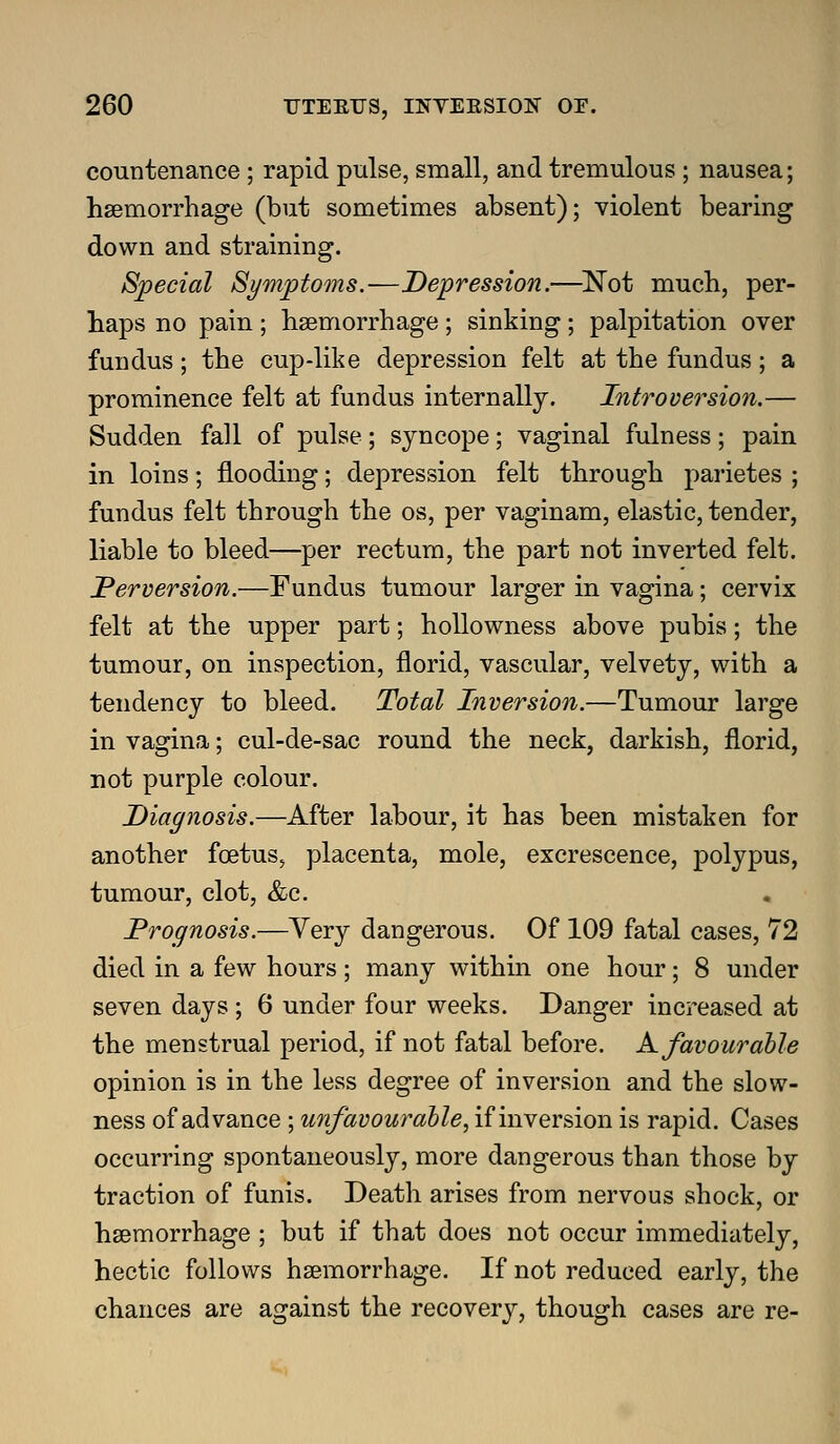 countenance ; rapid pulse, small, and tremulous ; nausea; hsemorrhage (but sometimes absent); violent bearing down and straining. Special Symptoms.—Depression.—^Not much, per- haps no pain ; hsemorrhage; sinking; palpitation over fundus; the cup-like depression felt at the fundus; a prominence felt at fundus internally. Introversion.— Sudden fall of pulse; syncope; vaginal fulness; pain in loins; flooding; depression felt through parietes ; fundus felt through the os, per vaginam, elastic, tender, liable to bleed—per rectum, the part not inverted felt. Perversion.—Fundus tumour larger in vagina; cervix felt at the upper part; hoUowness above pubis; the tumour, on inspection, florid, vascular, velvety, with a tendency to bleed. Total Inversion.—Tumour large in vagina; cul-de-sac round the neck, darkish, florid, not purple colour. Diagnosis.—After labour, it has been mistaken for another foetus, placenta, mole, excrescence, polypus, tumour, clot, &c. Prognosis.—Very dangerous. Of 109 fatal cases, 72 died in a few hours ; many within one hour; 8 under seven days ; 6 under four weeks. Danger increased at the menstrual period, if not fatal before. K favourable opinion is in the less degree of inversion and the slow- ness of advance ; unfavourahle, if inversion is rapid. Cases occurring spontaneously, more dangerous than those by traction of funis. Death arises from nervous shock, or hsemorrhage ; but if that does not occur immediately, hectic follows hsemorrhage. If not reduced early, the chances are against the recovery, though cases are re-