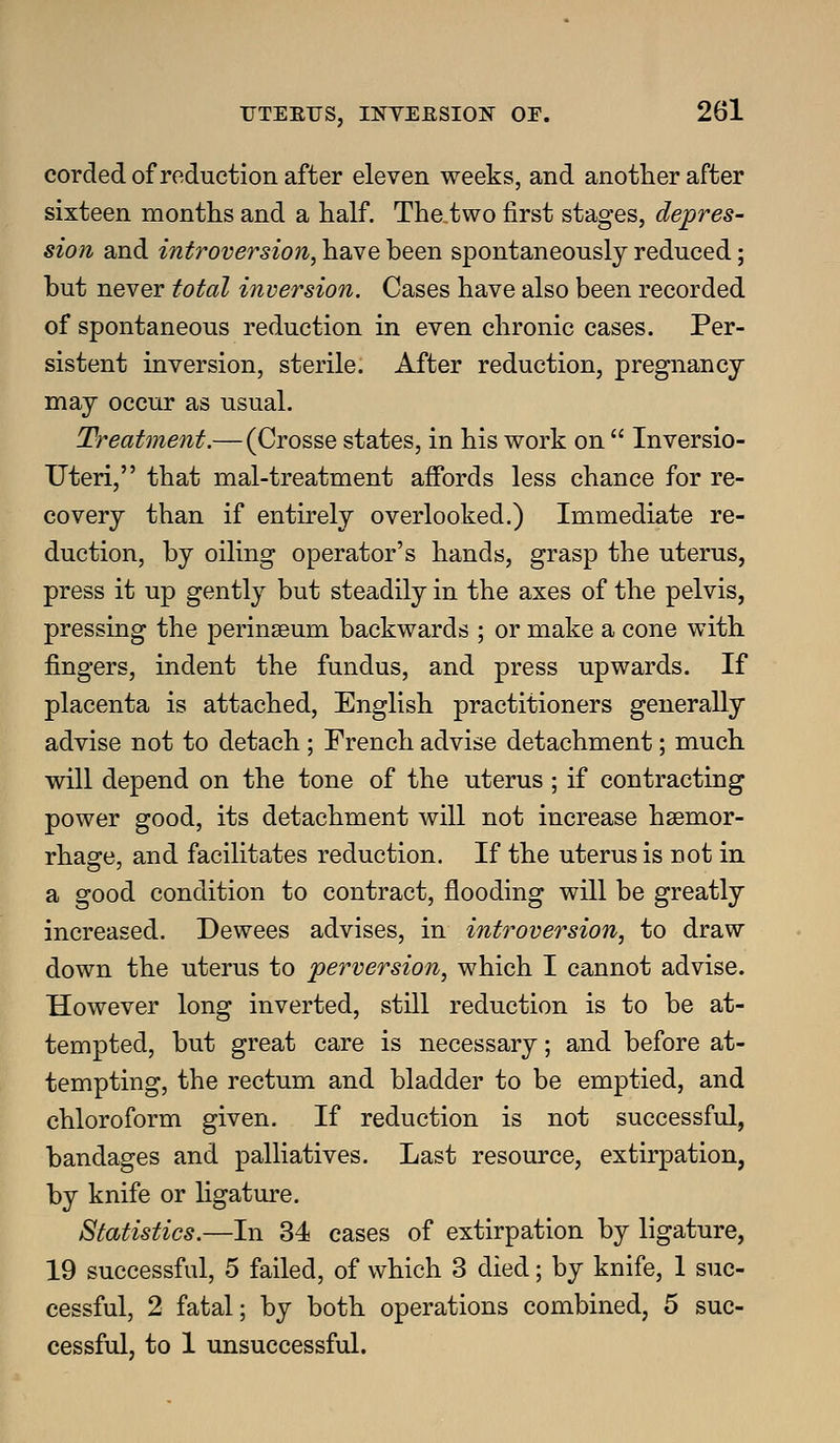 corded of reduction after eleven weeks, and another after sixteen months and a half. The two first stages, depres- sion and introversion, have been spontaneously reduced; but never total inversion. Cases have also been recorded of spontaneous reduction in even chronic cases. Per- sistent inversion, sterile. After reduction, pregnancy may occur as usual. Treatment.— (Crosse states, in his work on  Inversio- Uteri, that mal-treatment affords less chance for re- covery than if entirely overlooked.) Immediate re- duction, by oiling operator's hands, grasp the uterus, press it up gently but steadily in the axes of the pelvis, pressing the perinseum backwards ; or make a cone with fingers, indent the fundus, and press upwards. If placenta is attached, English practitioners generally advise not to detach; French advise detachment; much will depend on the tone of the uterus ; if contracting power good, its detachment will not increase hsemor- rhao;e, and facilitates reduction. If the uterus is not in a good condition to contract, flooding will be greatly increased. Dewees advises, in introversion, to draw down the uterus to perversion, which I cannot advise. However long inverted, still reduction is to be at- tempted, but great care is necessary; and before at- tempting, the rectum and bladder to be emptied, and chloroform given. If reduction is not successful, bandages and palliatives. Last resource, extirpation, by knife or hgature. Statistics.—In 34 cases of extirpation by ligature, 19 successful, 5 failed, of which 3 died; by knife, 1 suc- cessful, 2 fatal; by both operations combined, 5 suc- cessful, to 1 unsuccessful.