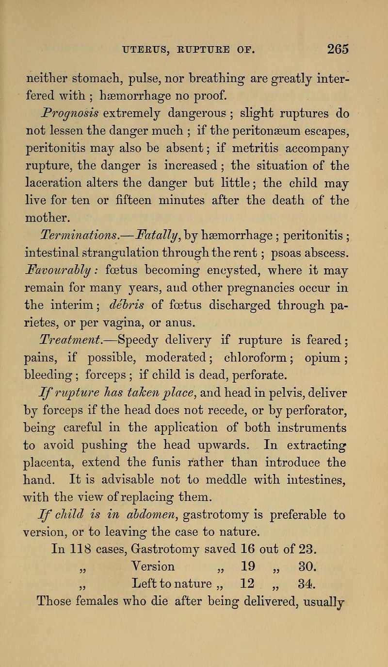neither stomach, pulse, nor breathing are greatly inter- fered with ; h£emorrhage no proof. Prognosis extremely dangerous; slight ruptures do not lessen the danger much ; if the peritonseum escapes, peritonitis may also be absent; if metritis accompany rupture, the danger is increased; the situation of the laceration alters the danger but little; the child may live for ten or fifteen minutes after the death of the mother. Terminations.—Fatally, by haemorrhage ; peritonitis ; intestinal strangulation through the rent; psoas abscess. Favourably: foetus becoming encysted, where it may remain for many years, and other pregnancies occur in the interim; debris of foetus discharged through pa- rietes, or per vagina, or anus. Treatment.—Speedy delivery if rupture is feared; pains, if possible, moderated; chloroform; opium; bleeding; forceps ; if child is dead, perforate. If ru'pture has taJcen place, and head in pelvis, deliver by forceps if the head does not recede, or by perforator, being careful in the application of both instruments to avoid pushing the head upwards. In extracting placenta, extend the funis rather than introduce the hand. It is advisable not to meddle with intestines, with the view of replacing them. If child is in abdomen, gastrotomy is preferable to version, or to leaving the case to nature. In 118 cases, G-astrotomy saved 16 out of 23. „ Version „ 19 „ 30. „ Left to nature „ 12 „ 34. Those females who die after being delivered, usually