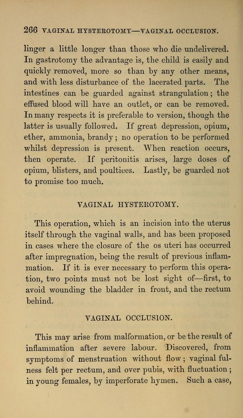 linger a little longer than those who die undelivered. In gastrotomy the advantage is, the child is easily and quickly removed, naore so than by any other means, and with less disturbance of the lacerated parts. The intestines can be guarded against strangulation; the effused blood will have an outlet, or can be removed. In many respects it is preferable to version, though the latter is usually followed. If great depression, opium, ether, ammonia, brandy ; no operation to be performed whilst depression is present. When reaction occurs, then operate. If peritonitis arises, large doses of opium, blisters, and poultices. Lastly, be guarded not to promise too much. VAGINAL HYSTEROTOMY. This operation, which is an incision into the uterus itself through the vaginal walls, and has been proposed in cases where the closure of the os uteri has occurred after impregnation, being the result of previous inflam- mation. If it is ever necessary to perform this opera- tion, two points must not be lost sight of—first, to avoid wounding the bladder in front, and the rectum behind. VAGINAL OCCLUSION. This may arise from malformation, or be the result of inflammation after severe labour. Discovered, from symptoms of menstruation without flow; vaginal ful- ness felt per rectum, and over pubis, with fluctuation; in young females, by imperforate h^aiien. Such a case,