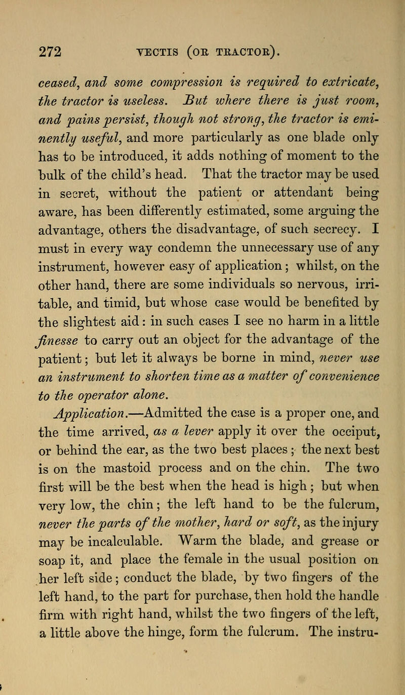 ceased, and some compression is required to extricate, the tractor is useless. But where there is just room, and pains persist, though not strong, the tractor is emi- nently useful, and more particularly as one blade only has to be introduced, it adds nothing of moment to the bulk of the child's head. That the tractor may be used in secret, without the patient or attendant being aware, has been differently estimated, some arguing the advantage, others the disadvantage, of such secrecy. I must in every way condemn the unnecessary use of any instrument, however easy of application; whilst, on the other hand, there are some individuals so nervous, irri- table, and timid, but whose case would be benefited by the slightest aid: in such cases I see no harm in a little finesse to carry out an object for the advantage of the patient; but let it always be borne in mind, never use an instrument to shorten time as a matter of convenience to the operator alone. Application.—Admitted the case is a proper one, and the time arrived, as a lever apply it over the occiput, or behind the ear, as the two best places ; the next best is on the mastoid process and on the chin. The two first will be the best when the head is high; but when very low, the chin; the left hand to be the fulcrum, never the parts of the mother, hard or soft, as the injury may be incalculable. Warm the blade, and grease or soap it, and place the female in the usual position on her left side; conduct the blade, by two fingers of the left hand, to the part for purchase, then hold the handle firm with right hand, whilst the two fingers of the left, a little above the hinge, form the fulcrum. The instru-