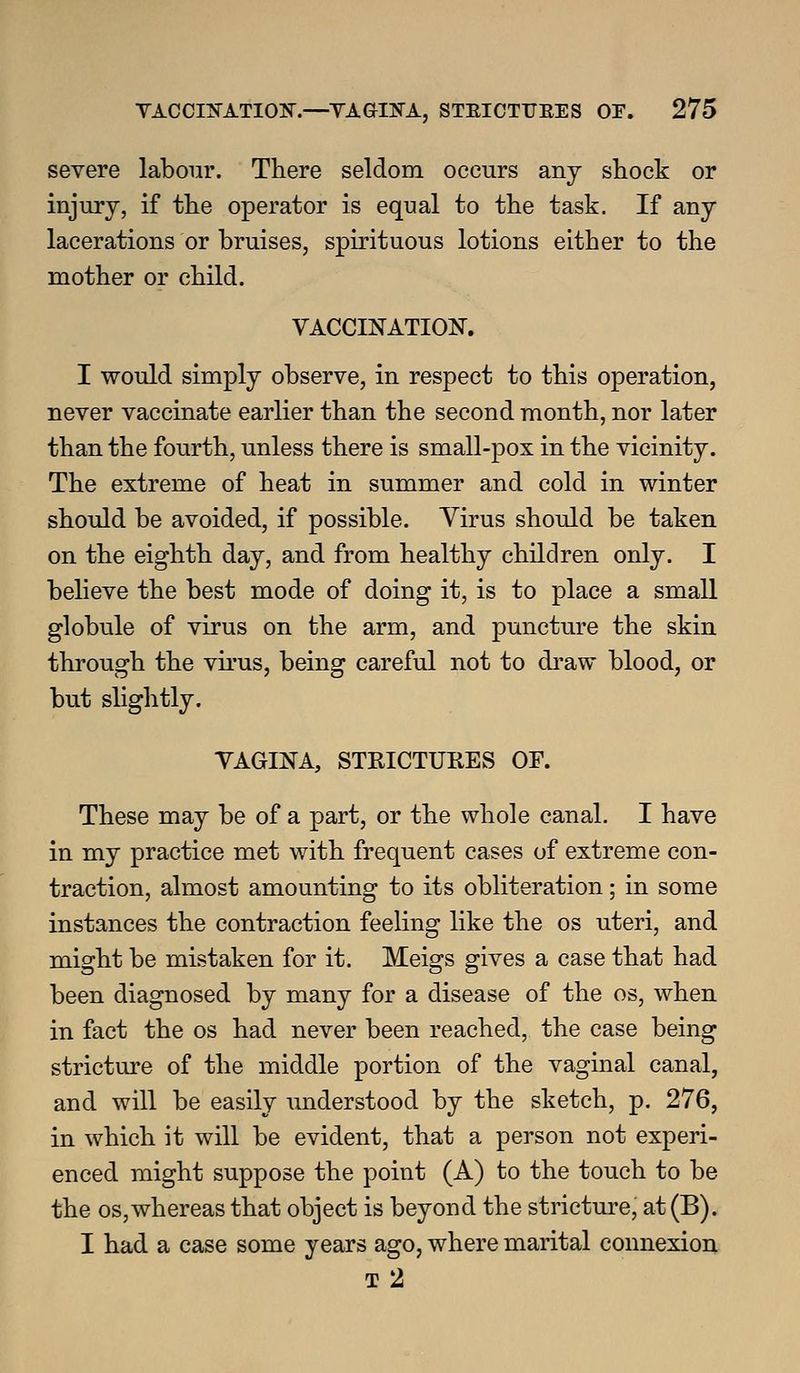 severe labour. There seldom occurs any shock or injury, if the operator is equal to the task. If any lacerations or bruises, spirituous lotions either to the mother or child. VACCINATION. I would simply observe, in respect to this operation, never vaccinate earlier than the second month, nor later than the fourth, unless there is small-pox in the vicinity. The extreme of heat in summer and cold in winter should be avoided, if possible. Yirus should be taken on the eighth day, and from healthy children only. I believe the best mode of doing it, is to place a small globule of virus on the arm, and puncture the skin through the virus, being careful not to draw blood, or but slightly. YAGINA, STRICTUKES OF. These may be of a part, or the whole canal. I have in my practice met with frequent cases of extreme con- traction, almost amounting to its obliteration; in some instances the contraction feeling like the os uteri, and might be mistaken for it. Meigs gives a case that had been diagnosed by many for a disease of the os, when in fact the os had never been reached, the case being stricture of the middle portion of the vaginal canal, and will be easily understood by the sketch, p. 276, in which it will be evident, that a person not experi- enced might suppose the point (A) to the touch to be the OS,whereas that object is beyond the stricture, at (B). I had a case some years ago, where marital connexion T 2