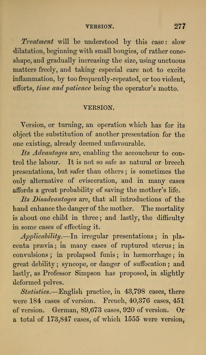 Treatment will be understood by this case: slow dilatation, beginning with small bougies, of rather cone- shape, and gradually increasing the size, using unctuous matters freely, and taking especial care not to excite inflammation, by too frequently-repeated, or too violent, efforts, time and patience being the operator's motto. VERSION. Version, or turning, an operation which has for its object the substitution of another presentation for the one existing, already deemed unfavourable. Its Advantages are, enabling the accoucheur to con- trol the labour. It is not so safe as natural or breech presentations, but safer than others; is sometimes the only alternative of evisceration, and in many cases affords a great probability of saving the mother's life. Its Disadvantages are, that all introductions of the hand enhance the danger of the mother. The mortality is about one child in three; and lastly, the difficulty in some cases of effecting it. Applicahility.—In irregular presentations; in pla- centa prsevia; in many cases of ruptured uterus; in convulsions; in prolapsed funis; in haemorrhage; in great debility; syncope, or danger of suffocation ; and lastly, as Professor Simpson has proposed, in slightly deformed pelves. Statistics.—English practice, in 43,798 cases, there were 184 cases of version. French, 40,376 cases, 451 of version. Grerman, 89,673 cases, 920 of version. Or a total of 173,847 cases, of which 1555 were version,