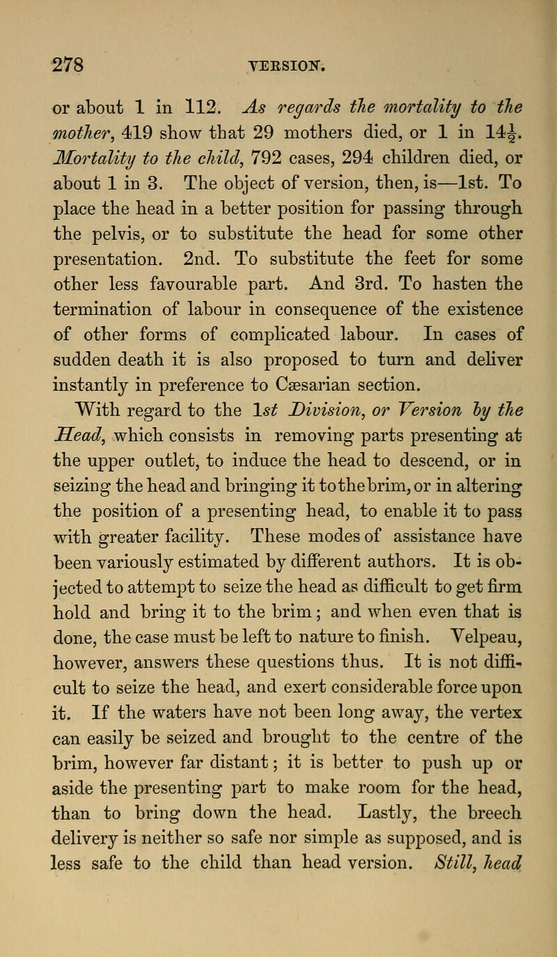 or about 1 in 112. As regards the mortality to tJie mother, 419 show that 29 mothers died, or 1 in 14J. Mortality to the child, 792 cases, 294 children died, or about 1 in 3. The object of version, then, is—1st. To place the head in a better position for passing through the pelvis, or to substitute the head for some other presentation. 2nd. To substitute the feet for some other less favourable part. And 3rd. To hasten the termination of labour in consequence of the existence of other forms of complicated labour. In cases of sudden death it is also proposed to turn and dehver instantly in preference to Caesarian section. With regard to the 1*^ Division, or Version hy the Head, which consists in removing parts presenting at the upper outlet, to induce the head to descend, or in seizing the head and bringing it to the brim, or in altering the position of a presenting head, to enable it to pass with greater facility. These modes of assistance have been variously estimated by different authors. It is ob- jected to attempt to seize the head as difficult to get firm hold and bring it to the brim; and when even that is done, the case must be left to nature to finish. Yelpeau, however, answers these questions thus. It is not diffi- cult to seize the head, and exert considerable force upon it. If the waters have not been long away, the vertex can easily be seized and brought to the centre of the brim, however far distant; it is better to push up or aside the presenting part to make room for the head, than to bring down the head. Lastly, the breech delivery is neither so safe nor simple as supposed, and is less safe to the child than head version. Still, head