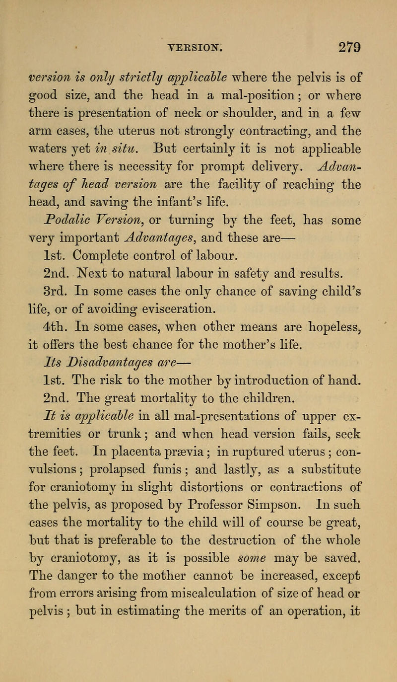 version is only strictly explicable where the pelvis is of good size, and the head in a mal-position; or where there is presentation of neck or shoulder, and in a few arm cases, the uterus not strongly contracting, and the waters yet in situ. But certainly it is not applicable where there is necessity for prompt delivery. Advan- tages of head version are the facility of reaching the head, and saving the infant's life. Podalic Version, or turning by the feet, has some very important Advantages, and these are— 1st. Complete control of labour. 2nd. Next to natural labour in safety and results. 3rd. In some cases the only chance of saving child's life, or of avoiding evisceration. 4th. In some cases, when other means are hopeless, it offers the best chance for the mother's life. Its Disadvantages are— 1st. The risk to the mother by introduction of hand. 2nd, The great mortality to the children. It is applicable in all mal-presentations of upper ex- tremities or trunk; and when head version fails, seek the feet. In placenta prsevia; in ruptured uterus ; con- vulsions ; prolapsed funis ; and lastly, as a substitute for craniotomy in slight distortions or contractions of the pelvis, as proposed by Professor Simpson. In such cases the mortality to the child will of course be great, but that is preferable to the destruction of the whole by craniotomy, as it is possible some may be saved. The danger to the mother cannot be increased, except from errors arising from miscalculation of size of head or pelvis ; but in estimating the merits of an operation, it