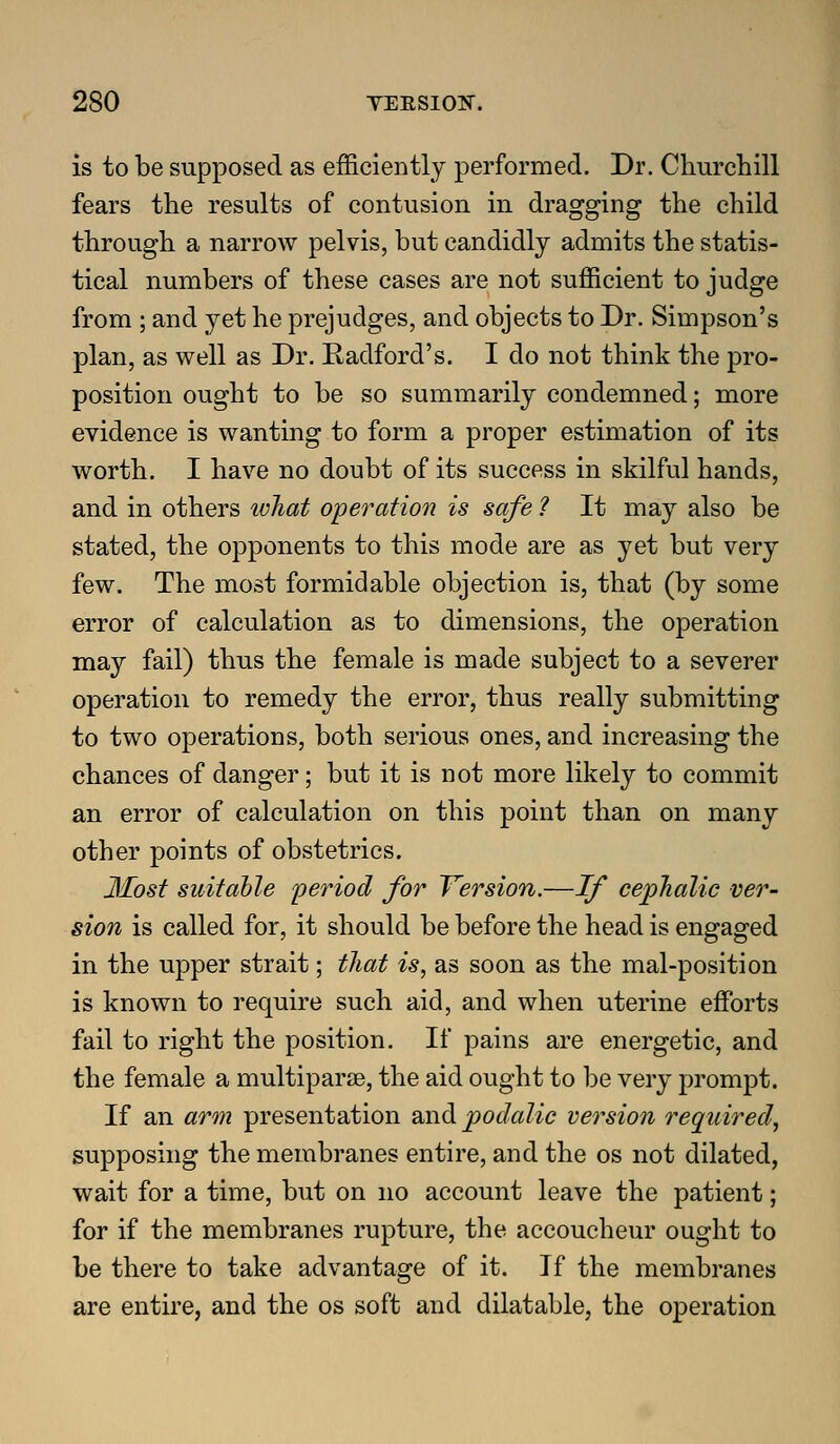 is to be supposed as efficiently performed. Dr. Churcliill fears the results of contusion in dragging the child through a narrow pelvis, but candidly admits the statis- tical numbers of these cases are not sufficient to judge from ; and yet he prejudges, and objects to Dr. Simpson's plan, as well as Dr. Radford's. I do not think the pro- position ought to be so summarily condemned; more evidence is wanting to form a proper estimation of its worth. I have no doubt of its success in skilful hands, and in others wTiat o'peration is safe ? It may also be stated, the opponents to this mode are as yet but very few. The most formidable objection is, that (by some error of calculation as to dimensions, the operation may fail) thus the female is made subject to a severer operation to remedy the error, thus really submitting to two operations, both serious ones, and increasing the chances of danger; but it is not more likely to commit an error of calculation on this point than on many other points of obstetrics. Most suitable period for Version.—If cephalic ver- sion is called for, it should be before the head is engaged in the upper strait; that is, as soon as the mal-position is known to require such aid, and when uterine effi)rts fail to right the position. If pains are energetic, and the female a multiparse, the aid ought to be very prompt. If an arm presentation and podalic version required^ supposing the membranes entire, and the os not dilated, wait for a time, but on no account leave the patient; for if the membranes rupture, the accoucheur ought to be there to take advantage of it. If the membranes are entire, and the os soft and dilatable, the operation