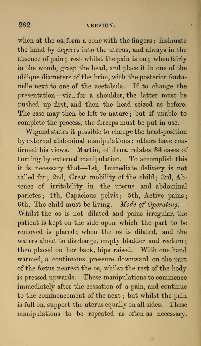 when at tlie os, form a cone with the fingers ; insinuate the hand by degrees into the uterus, and always in the absence of pain; rest whilst the pain is on; when fairly in the womb, grasp the head, and place it in one of the oblique diameters of the brim, with the posterior fonta- nelle next to one of the acetabula. If to change the presentation—viz., for a shoulder, the latter must be pushed up first, and then the head seized as before. The case may then be left to nature; but if unable to complete the process, the forceps must be put in use. Wigand states it possible to change the head-position by external abdominal manipulations ; others have con- firmed his views. Martin, of Jena, relates 34 cases of turning by external manipulation. To accomplish this it is necessary that—1st, Immediate delivery is not called for; 2nd, Grreat mobility of the child; 3rd, Ab- sence of irritability in the uterus and abdominal parietes; 4th, Capacious pelvis; 5th, Active pains; 6th, The child must be living. Mode of Operating.— Whilst the os is not dilated and pains irregular, the patient is kept on the side upon which the part to be removed is placed; when the os is dilated, and the waters about to discharge, empty bladder and rectum; then placed on her back, hips raised. With one hand warmed, a continuous pressure downward on the part of the foetus nearest the os, whilst the rest of the body is pressed upwards. These manipulations to commence immediately after the cessation of a pain, and continue to the commencement of the next; but whilst the pain is full on, support the uterus equally on all sides. These manipulations to be repeated as often as necessary.