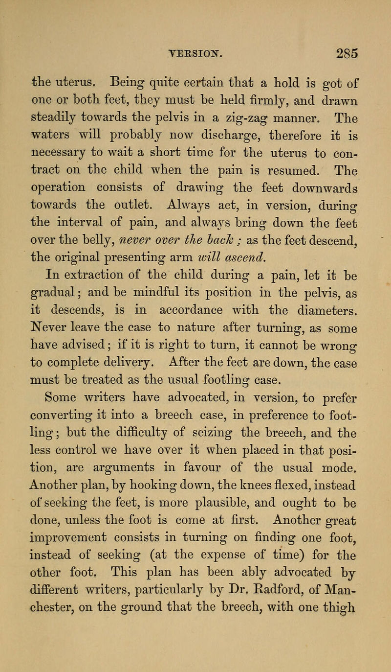 the uterus. Being quite certain that a hold is got of one or both feet, they must be held firmly, and drawn steadily towards the pelvis in a zig-zag manner. The waters will probably now discharge, therefore it is necessary to wait a short time for the uterus to con- tract on the child when the pain is resumed. The operation consists of drawing the feet downwards towards the outlet. Always act, in version, during the interval of pain, and always bring down the feet over the belly, nevier over the hack ; as the feet descend, the original presenting arm will ascend. In extraction of the child during a pain, let it be gradual; and be mindful its position in the pelvis, as it descends, is in accordance with the diameters. Never leave the case to nature after turning, as some have advised; if it is right to turn, it cannot be wrong to complete delivery. After the feet are down, the case must be treated as the usual footling case. Some writers have advocated, in version, to prefer converting it into a breech case, in preference to foot- ling ; but the difficulty of seizing the breech, and the less control we have over it when placed in that posi- tion, are arguments in favour of the usual mode. Another plan, by hooking down, the knees flexed, instead of seeking the feet, is more plausible, and ought to be done, unless the foot is come at first. Another great improvement consists in turning on finding one foot, instead of seeking (at the expense of time) for the other foot. This plan has been ably advocated by different writers, particularly by Dr. Radford, of Man- chester, on the ground that the breech, with one thigh