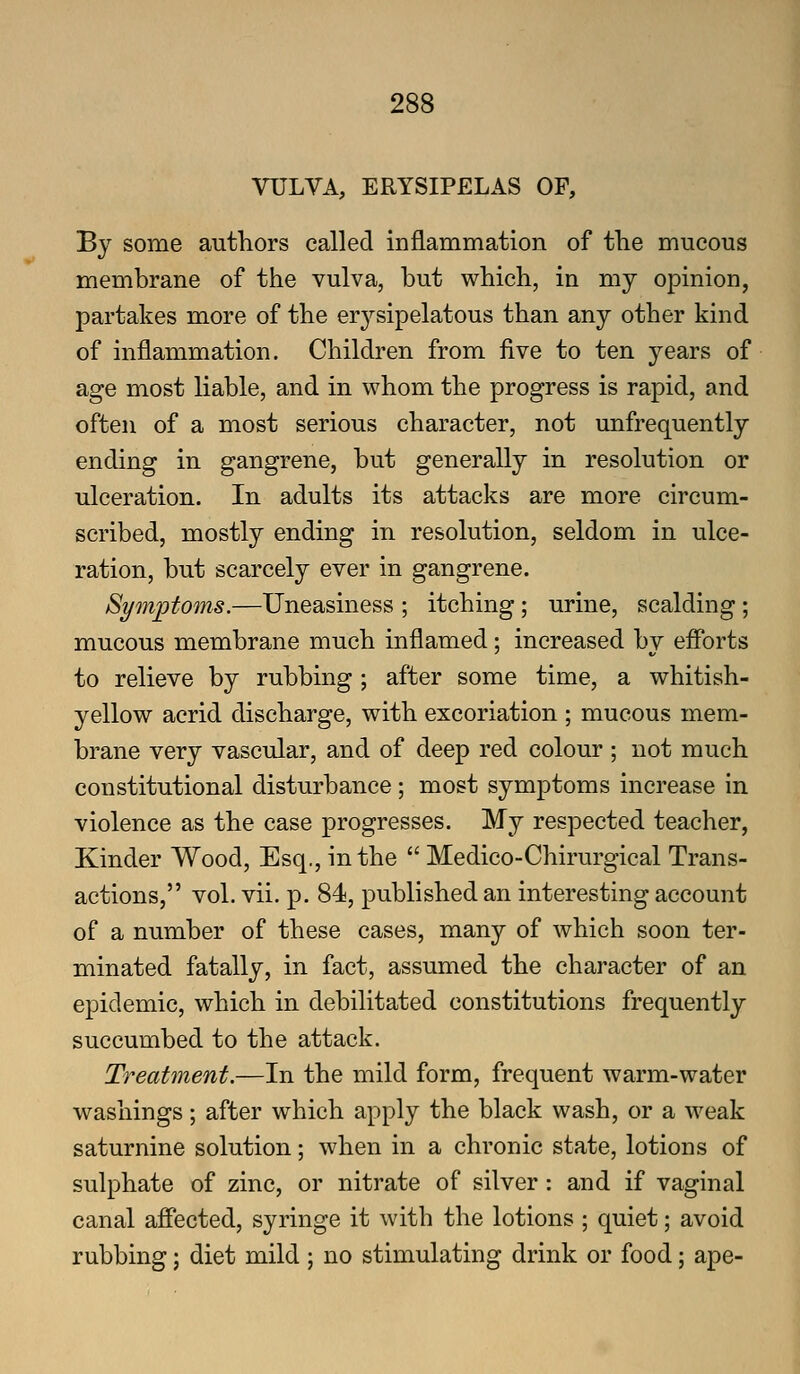VULVA, ERYSIPELAS OF, By some authors called inflammation of tlie mucous membrane of the vulva, but which, in my opinion, partakes more of the erysipelatous than any other kind of inflammation. Children from five to ten years of age most liable, and in whom the progress is rapid, and often of a most serious character, not unfrequently ending in gangrene, but generally in resolution or ulceration. In adults its attacks are more circum- scribed, mostly ending in resolution, seldom in ulce- ration, but scarcely ever in gangrene. Symptoms.—Uneasiness ; itching; urine, scalding; mucous membrane much inflamed; increased by efforts to relieve by rubbing; after some time, a whitish- yellow acrid discharge, with excoriation ; mucous mem- brane very vascular, and of deep red colour ; not much constitutional disturbance ; most symptoms increase in violence as the case progresses. My respected teacher, Kinder Wood, Esq., in the  Medico-Chirurgical Trans- actions, vol. vii. p. 84, published an interesting account of a number of these cases, many of which soon ter- minated fatally, in fact, assumed the character of an epidemic, which in debilitated constitutions frequently succumbed to the attack. Treatment.—In the mild form, frequent warm-water washings; after which apply the black wash, or a weak saturnine solution; when in a chronic state, lotions of sulphate of zinc, or nitrate of silver : and if vaginal canal affected, syringe it with the lotions ; quiet; avoid rubbing; diet mild ; no stimulating drink or food; ape-