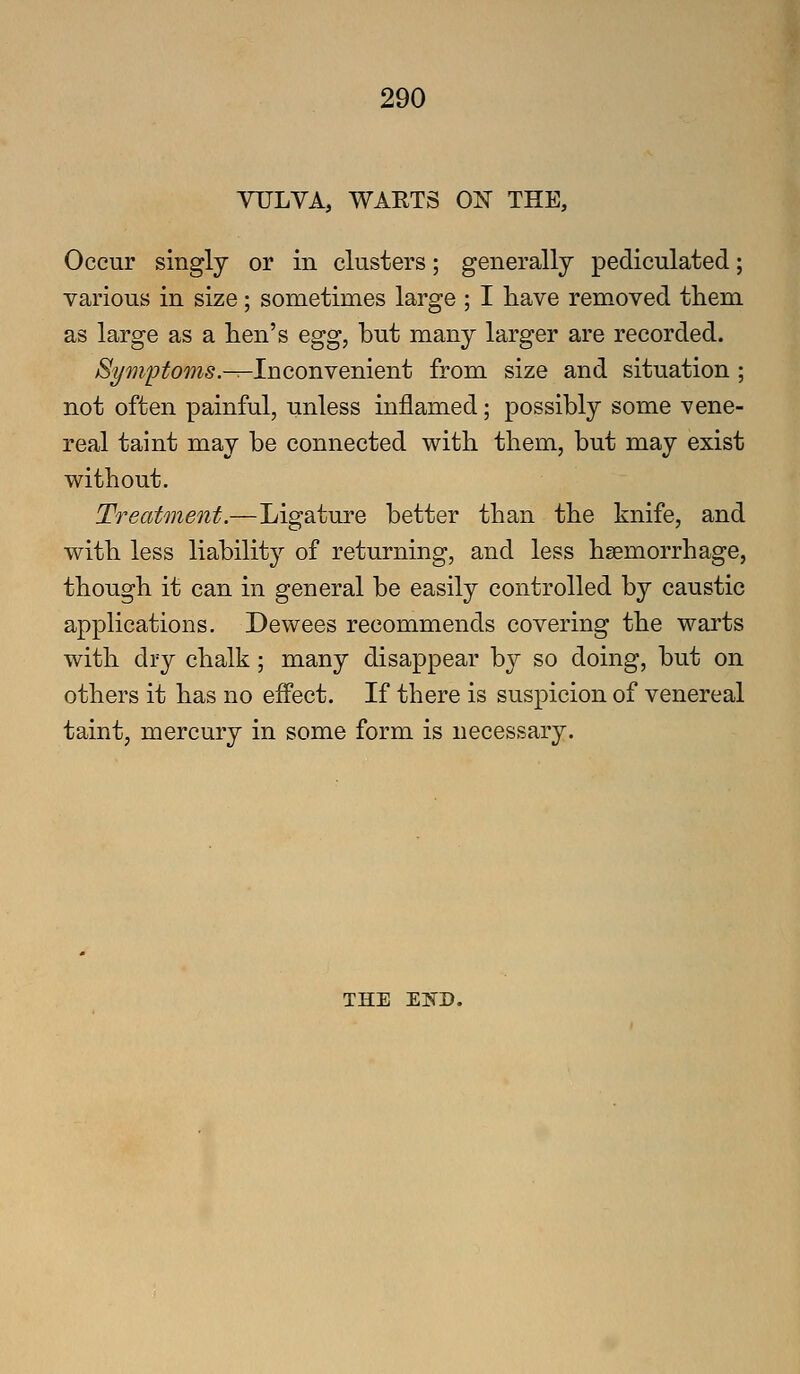 VULVA, WARTS ON THE, Occur singly or in clusters; generally pediculated; various in size; sometimes large ; I have removed them as large as a hen's egg, but many larger are recorded. Symptoms.-^InconYement from size and situation ; not often painful, unless inflamed; possibly some vene- real taint may be connected with them, but may exist without. Treatment.—Ligature better than the knife, and with less liabilit}^ of returning, and less haemorrhage, though it can in general be easily controlled by caustic applications. Dewees recommends covering the warts with dry chalk; many disappear by so doing, but on others it has no effect. If there is suspicion of venereal taint, mercury in some form is necessary. THE El^D.